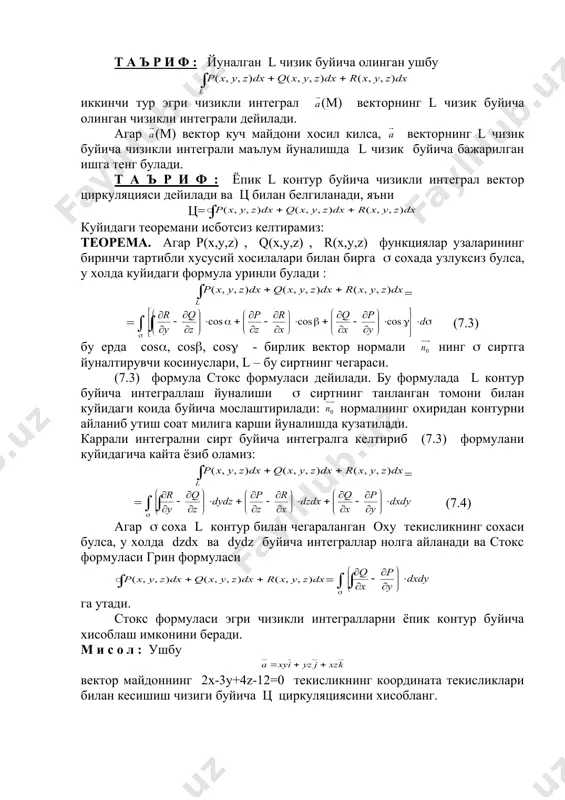 онтур буйича чизикли интеграл вектор циркуляцияси дейилади ва ц билан белгиланади, яъни ц= куйидаги теоремани исботсиз келтирамиз: теорема. агар р(х,у,z) , q(х,у,z) , r(x,у,z) функциялар узаларининг биринчи тартибли хусусий хосилалари билан бирга ( сохада узлуксиз булса, у холда куйидаги формула уринли булади : = = (7.3) бу ерда соs(, cos(, cos( - бирлик вектор нормали нинг ( сиртга йуналтирувчи косинуслари, l – бу сиртнинг чегараси. (7.3) формула стокс формуласи дейилади. бу формулада l контур буйича интеграллаш йуналиши ( сиртнинг танланган томони билан куйидаги коида буйича мослаштирилади: нормалнинг охиридан контурни айланиб утиш соат милига карши йуналишда кузатилади. каррали интегрални сирт буйича интегралга келтириб (7.3) формулани куйидагича кайта ёзиб оламиз: = = (7.4) агар ( соха l контур билан чегараланган оху текисликнинг сохаси булса, у холда dzdx ва dуdz буйича интеграллар нолга айланади ва стокс формуласи грин формуласи = га утади. стокс формуласи эгри чизикли интегралларни ёпик контур буйича хисоблаш имконини беради. …
