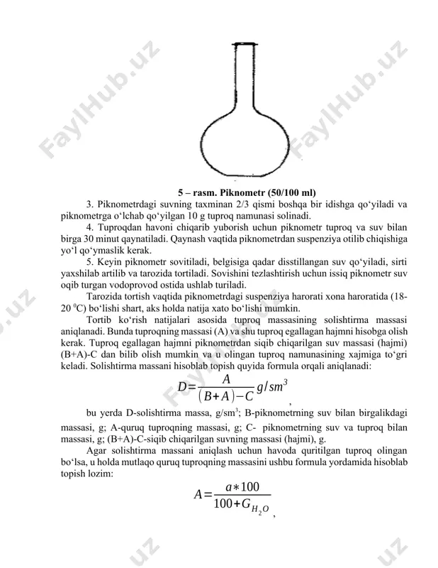 ladi. suv solingan piknometr tarozida tortib uning massasi aniqlandi. 5 – rasm. piknometr (50/100 ml) 3. piknometrdagi suvning taxminan 2/3 qismi boshqa bir idishga qo‘yiladi va piknometrga o‘lchab qo‘yilgan 10 g tuproq namunasi solinadi. 4. tuproqdan havoni chiqarib yuborish uchun piknometr tuproq va suv bilan birga 30 minut qaynatiladi. qaynash vaqtida piknometrdan suspenziya otilib chiqishiga yo‘l qo‘ymaslik kerak. 5. keyin piknometr sovitiladi, belgisiga qadar disstillangan suv qo‘yiladi, sirti yaxshilab artilib va tarozida tortiladi. sovishini tezlashtirish uchun issiq piknometr suv oqib turgan vodoprovod ostida ushlab turiladi. tarozida tortish vaqtida piknometrdagi suspenziya harorati xona haroratida (18-20 0c) bo‘lishi shart, aks holda natija xato bo‘lishi mumkin. tortib ko‘rish natijalari asosida tuproq massasining solishtirma massasi aniqlanadi. bunda tuproqning massasi (a) va shu tuproq egallagan hajmni hisobga olish kerak. tuproq egallagan hajmni piknometrdan siqib chiqarilgan suv massasi (hajmi) (b+a)-c dan bilib olish mumkin va u olingan tuproq namunasining xajmiga to‘gri keladi. solishtirma massani hisoblab topish …