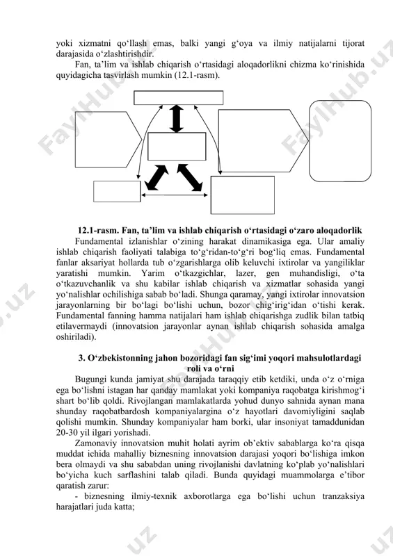 ustuvor yo‘nalishlarini har yili belgilashi va zarur resurslar bilan ta’minlashiga bog‘liqdir. bugun har bir mamlakat ilg‘or iqtisodiyot nazariyasiga asoslangan o‘z milliy innovatsiya tizimini yaratishga intilmoqda. biz bir necha rivojlangan va rivojlanayotgan davlatlarning muvaffaqiyatli va kutilgan natijani bermagan tajribasini tahlil qildik. pirovardida har qaysi mamlakatda bu tizimni rivojlantirish strategiyasi amaldagi davlat makroiqtisodiy siyosati, me’yoriy-huquqiy qonunchilik, to‘g‘ridan-to‘g‘ri va bevosita davlat boshqaruvi shakllari, ilmiy-texnologik va sanoat salohiyati, ichki tovar va mehnat bozorining holati, tarixiy-madaniy rivojlanish darajasi bilan uyg‘unlikda belgilanganini aniqladik. 2. fan, ta’lim va ishlab chiqarish integratsiyasi fanning zimmasiga jamiyatga yangi imkoniyatlar berish kabi asosiy vazifa yoklatilsa, yangilikni joriy etishning asosiy vazifasi insonlar yashash tarziga ta’sir qilishdan iborat bo‘ladi. demak, yangilikni joriy etish birinchi bo‘lib mahsulot yoki xizmatni qo‘llash emas, balki yangi g‘oya va ilmiy natijalarni tijorat darajasida o‘zlashtirishdir. fan, ta’lim va ishlab chiqarish o‘rtasidagi aloqadorlikni chizma ko‘rinishida quyidagicha tasvirlash mumkin (12.1-rasm). ilmiy izlanishlar, ixtirolar va h.k.lar natijalari innovatsiya, tijorat mahsulotlari, texnologiyalar, xizmatlar …