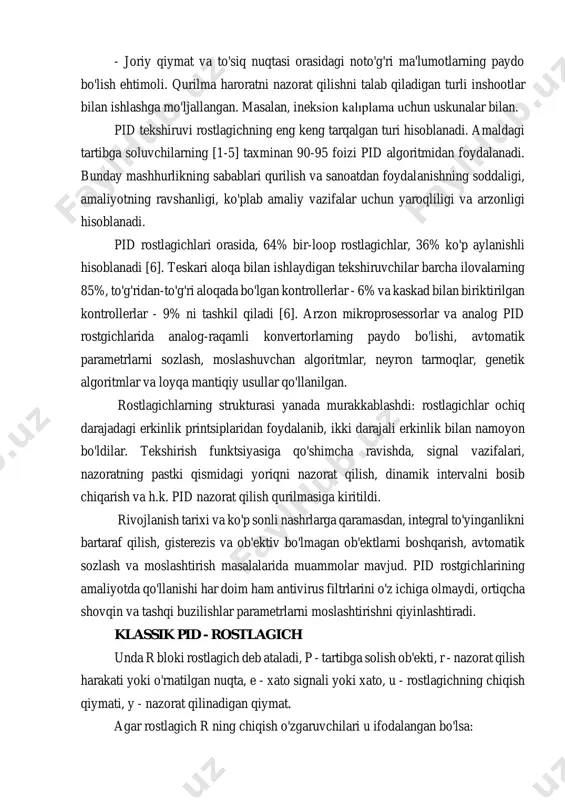 azorat qilishni talab qiladigan turli inshootlar bilan ishlashga mo'ljallangan. masalan, ineksion kalıplama uchun uskunalar bilan. pid tekshiruvi rostlagichning eng keng tarqalgan turi hisoblanadi. amaldagi tartibga soluvchilarning [1-5] taxminan 90-95 foizi pid algoritmidan foydalanadi. bunday mashhurlikning sabablari qurilish va sanoatdan foydalanishning soddaligi, amaliyotning ravshanligi, ko'plab amaliy vazifalar uchun yaroqliligi va arzonligi hisoblanadi. pid rostlagichlari orasida, 64% bir-loop rostlagichlar, 36% ko'p aylanishli hisoblanadi [6]. teskari aloqa bilan ishlaydigan tekshiruvchilar barcha ilovalarning 85%, to'g'ridan-to'g'ri aloqada bo'lgan kontrollerlar - 6% va kaskad bilan biriktirilgan kontrollerlar - 9% ni tashkil qiladi [6]. arzon mikroprosessorlar va analog pid rostgichlarida analog-raqamli konvertorlarning paydo bo'lishi, avtomatik parametrlarni sozlash, moslashuvchan algoritmlar, neyron tarmoqlar, genetik algoritmlar va loyqa mantiqiy usullar qo'llanilgan. rostlagichlarning strukturasi yanada murakkablashdi: rostlagichlar ochiq darajadagi erkinlik printsiplaridan foydalanib, ikki darajali erkinlik bilan namoyon bo'ldilar. tekshirish funktsiyasiga qo'shimcha ravishda, signal vazifalari, nazoratning pastki qismidagi yoriqni nazorat qilish, dinamik intervalni bosib chiqarish va h.k. pid nazorat qilish qurilmasiga kiritildi. …