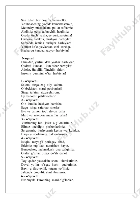 a insoniy burchini o’tar harbiylar! naqorat: ey,dunyo nazari tushgan hur o’lka, sen bilan biz doim elkama-elka. yo’lboshching yonida kamarbastamiz, metinday mustahkam po’lat safdamiz. ahdimiz oqlshga burchli, haqlimiz, osuda, tinch yasha, ey yurt, xalqimiz! osmon-u falakda, hushyor harbiylar! sarhadda, izmida hushyor harbiylar! yomon ko’z, yovlardan elni asrshga kecha-yu kunduzi tayyor harbiylar! naqorat elim deb, yurtim deb yashar harbiylar, qudrati kundan – kun oshar harbiylar! adolat, halollik, tinchlik shiori, insoniy burchini o’tar harbiylar! i - o’quvchi: salom, sizga, eng oily kalom, o’zbekiston mard posbonlari! sizga ta’zim, sizga ehtirom, ey bahodir, pahlavonlari! 2 – o’quvchi: o’z izmida hushyor hamisha ezgu ishga safarbar sherlar! eyr –u osmon, tog’, davon osha mard –u maydon muzaffar erlar! 3 – o’quvchi: yurtimning biz - jasur o’g’lonlarimiz, elimiz tinchligin posbonlarimiz, sergakmiz, hushyormiz kecha –yu kunduz, haq – u adolatning qalqonlarimiz. 4 – o’quvchi: istiqlol mayog’i porlagay abad, erkimiz tug’idan nurafshon hayot. bunyodkor, mehnatkash ona xalqimiz, otalar g’ururi bizga …