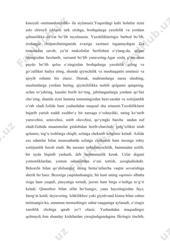 a’ni mukofotlar berilishini o‘ylang-da, qilgan ishingizdan faxrlanib, xursand bo‘lib yuravering.agar sizda g‘am-alam paydo bo‘lib qolsa o‘zingizdan boshqalarga yaxshilik qiling va go‘zallikni hadya eting, shunda qiyinchilik va mashaqqatni unutasiz va ajoyib rohatni his etasiz. demak, mahrumlarga narsa ulashing, mazlumlarga yordam bering, qiyinchilikka tushib qolganni qutqaring, ochni to‘ydiring, kasalni borib ko‘ring, jabrlanganlarga yordam qo‘lini cho‘zing, shunda sizni hamma tomoningizdan baxt-saodat va xotirjamlik o‘rab oladi.aslida ham yashashdan maqsad shu emasmi.yaxshiliklarni bajarib yurish xuddi xushbo‘y bir narsaga o‘xshaydiki, uning ko‘tarib yuruvchisi, sotuvchisi, sotib oluvchisi, qo‘yingki barcha undan naf oladi.gohida muammolar girdobidan horib-charchab, yolg‘izlikni istab qolamiz, tog‘u toshlarga chiqib, uzlatga chekinib ketgimiz keladi. aslida esa odamlar bilan munosabatda uzlatga chekinish ham insonga ruhiy xotirjamlik baxsh etadi. bu narsani tarkidunyochilik, hammadan uzilib, bir uyda biqinib yashash, deb tushunmaslik kerak. uzlat degani yomonliklardan, yomon odamlardan o‘zni tortish, uzoqlashishdir. bekorchi bilan qo‘shilsangiz, uning bema’nilarcha vaqtni sovurishiga sherik bo‘lasiz. bezoriga yaqinlashsangiz, bir kuni uning «qorasi» albatta sizga ham yuqadi, …