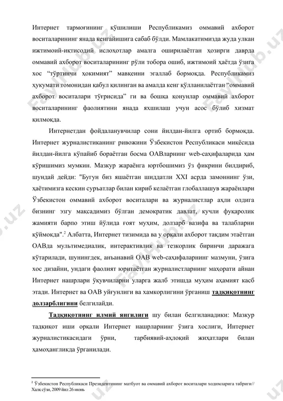 й дейди: "бугун биз яшаётган шиддатли xxi асрда замоннинг ўзи, ҳаётимизга кескин суръатлар билан кириб келаётган глобаллашув жараёнлари ўзбекистон оммавий ахборот воситалари ва журналистлар аҳли олдига бизнинг эзгу мақсадимиз бўлган демократик давлат, кучли фуқаролик жамияти барпо этиш йўлида ғоят муҳим, долзарб вазифа ва талабларни қўймокда".[footnoteref:2] албатта, интернет тизимида ва у орқали ахборот тақдим этаётган оавда мультимедиалик, интерактивлик ва тезкорлик биринчи даражага кўтарилади, шунингдек, анъанавий оав web-саҳифаларнинг мазмуни, ўзига хос дизайни, ундаги фаолият юритаётган журналистларнинг маҳорати айнан интернет нашрлари ўқувчиларни уларга жалб этишда муҳим аҳамият касб этади. интернет ва оав уйғунлиги ва хамкорлигини ўрганиш тадқиқотнинг долзарблигини белгилайди. [2: ўзбекистон республикаси президентининг матбуот ва оммавий ахборот воситалари ходимларига табриги// халқ сўзи, 2009 йил 26 июнь] тадқиқотнинг илмий янгилиги шу билан белгиланадики: мазкур тадқиқот иши орқали интернет нашрларнинг ўзига хослиги, интернет журналистикасидаги ўрни, тарбиявий-аҳлоқий жиҳатлари билан ҳамоҳангликда ўрганилади. ишнинг назарий-методологик асосини ўзбекистон республикасининг конституцияси, ўзбекистон республикаси президенти и.а.каримовнинг асарлари, оавлар бўйича ўзбекистон республикасида …