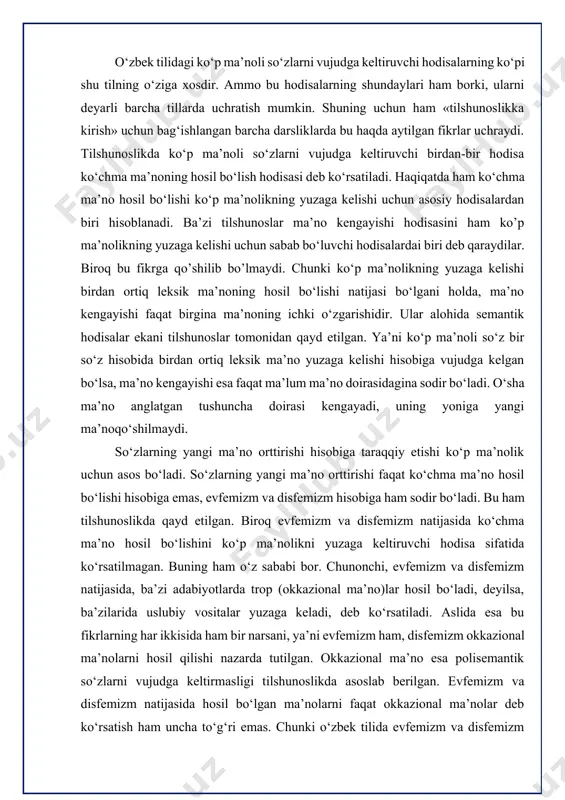 keladi, deb ko‘rsatiladi. aslida esa bu fikrlarning har ikkisida ham bir narsani, ya’ni evfemizm ham, disfemizm okkazional ma’nolarni hosil qilishi nazarda tutilgan. okkazional ma’no esa polisemantik so‘zlarni vujudga keltirmasligi tilshunoslikda asoslab berilgan. evfemizm va disfemizm natijasida hosil bo‘lgan ma’nolarni faqat okkazional ma’nolar deb ko‘rsatish ham uncha to‘g‘ri emas. chunki o‘zbek tilida evfemizm va disfemizm natijasida hosil bo‘lgan shunday ma’nolar ham borki, ular leksik ma’nolar singari umumlashgan xususiyatga ega. shuning uchun ham ular lingvistik lug‘atlarda qayd etilgan. masalan, o‘zbek xotinlari andisha nuqtai nazaridan erlarini o‘rtoq so‘zi orqali ifoda etadilar. demak, o‘rtoq so‘zi er evfemistik ma’nosiga ega. mazkur o‘rtoq so‘zining evfemistik ma’nolarni leksik bo‘lganligi uchun ham, ular lingvistik lug‘atda qayd etilgan. ko‘rinib turibdiki, evfemizm natijasida ko‘chma ma’no hosil bo‘lishi ham ko‘p ma’nolikning yuzaga kelishi uchun sabab bo‘la olar ekan. disfemizm natijasida ham leksik ma’nolar hosil bo‘ladi. u esa ko‘p ma’nolilik hodisasi vujudga kelishi uchun muhim rol o‘ynaydi. disfemizmning polisemantik so‘zni vujudga keltirish …