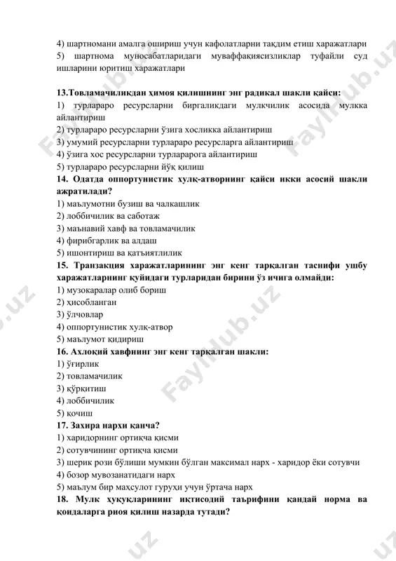 маълум бир маҳсулот гуруҳи учун ўртача нарх 18. мулк ҳуқуқларининг иқтисодий таърифини қандай норма ва қоидаларга риоя қилиш назарда тутади? 1) ҳуқуқлар субектининг жавобгарлиги 2) турлараро ресурсларга егалик қилиш 3) фақат норасмий ижтимоий нормалар 4) фақат расмий қоидалар 5) расмий қоидалар ва норасмий ижтимоий нормалар 19. мулк ҳуқуқи назариясида учинчи шахсларни ресурсдан эркин фойдаланишдан четлаштириш қандай аталади? 1) ташқи таъсирлар (бир жараённинг бошқасига таъсири) 2) ташқи таъсирларни ичкилаштириш (шахслар ёки фирмаларни ўз қарорларини қабул қилиш жараёнида ташқи харажатлар ва фойдаларга олиб келадиган ташқи таъсирларни ҳисобга олишга ундайдиган усуллар) 3) оппортунизм 4) мулк ҳуқуқи спесификацияси 5) ташқи таъсирлар 20. мулк ҳуқуқининг спесификацияси нимага ёрдам беради? 1) ахборот ассиметриясининг пайдо бўлиши 2) оппортунистик хулқ-атворнинг пайдо бўлиши 3) транзакция харажатларининг ўсиши 4) барқарор иқтисодий муҳитни яратиш, ноаниқликни камайтириш ва барқарор кутишларни шакллантириш 5) тўлиқ бўлмаган шартномаларни шакллантириш 21. мулк ҳуқуқини гумонлаштириш (размывание ) қандай кўриб чиқилади? 1) мутлақ спесификация 2) мулкий ҳуқуқларнинг табақаланиши …