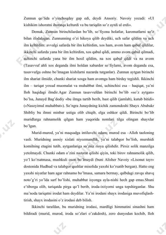 olindi). ya’ni maqom va hol ilmi zunnun qo’lida o’yinchoqday gap edi, deydi ansoriy. navoiy yozadi: «ul kishikim ishoratni iboratqa kelturdi va bu tariqdin so’z aytdi ul erdi». demak, zunnun birinchilardan bo’lib, so’fiyona holatlar, karomatlarni so’z bilan ifodalagan. zunnunning o’zi hikoya qilib deydiki, uch safar qildim va uch ilm keltirdim: avvalgi safarda bir ilm keltirdim, xos ham, avom ham qabul qildilar, ikkinchi safarda yana bir ilm keltirdim, xos qabul qildi, ammo avom qabul qilmadi, uchinchi safarda yana bir ilm hosil qildim, na xos qabul qildi va na avom (tasavvuf ahli xos deganda ilmi holdan xabardor so’fiylarni, avom deganda esa, tasavvufga oshno bo’lmagan kishilarni nazarda tutganlar). zunnun aytgan birinchi ilm shariat ilmidir, chunki shariat xosga ham avomga ham birday tegishli. ikkinchi ilm – tariqat yoxud muomalat va muhabbat ilmi, uchinchisi esa – haqiqat, ya’ni iloh haqidagi ilmdir.agar zunnun tasavvufdan birinchi bo’lib «so’z aytgan» bo’lsa, junayd bag’dodiy «bu ilmga tartib berib, bast qilib …