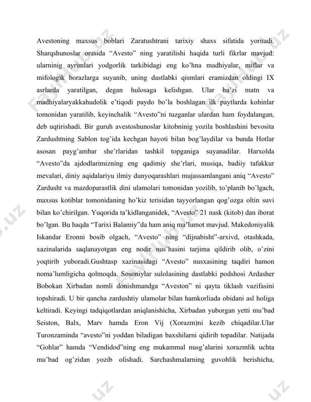 to” ning yaratilishi haqida turli fikrlar mavjud: ularninig ayrimlari yodgorlik tarkibidagi eng ko’hna madhiyalar, miflar va mifologik borazlarga suyanib, uning dastlabki qismlari eramizdan oldingi ix asrlarda yaratilgan, degan hulosaga kelishgan. ular ba’zi matn va madhiyalaryakkahudolik e’tiqodi paydo bo’la boshlagan ilk paytlarda kohinlar tomonidan yaratilib, keyinchalik “avesto”ni tuzganlar ulardan ham foydalangan, deb uqtirishadi. bir guruh avestoshunoslar kitobninig yozila boshlashini bevosita zardushtning sablon tog’ida kechgan hayoti bilan bog’laydilar va bunda hotlar asosan payg’ambar she’rlaridan tashkil topganiga suyanadilar. harxolda “avesto”da ajdodlarimizning eng qadimiy she’rlari, musiqa, badiiy tafakkur mevalari, diniy aqidalariyu ilmiy dunyoqarashlari mujassamlangani aniq “avesto” zardusht va mazdoparastlik dini ulamolari tomonidan yozilib, to’planib bo’lgach, maxsus kotiblar tomonidaning ho’kiz terisidan tayyorlangan qog’ozga oltin suvi bilan ko’chirilgan. yuqorida ta’kidlanganidek, “avesto” 21 nask (kitob) dan iborat bo’lgan. bu haqda “tarixi balamiy”da ham aniq ma’lumot mavjud. makedoniyalik iskandar eronni bosib olgach, “avesto” ning “dijnabisht”-arxivd, otashkada, xazinalarida saqlanayotgan eng nodir nus’hasini tarjima qildirib olib, o’zini yoqtirib yuboradi.gushtasp xazinasidagi …