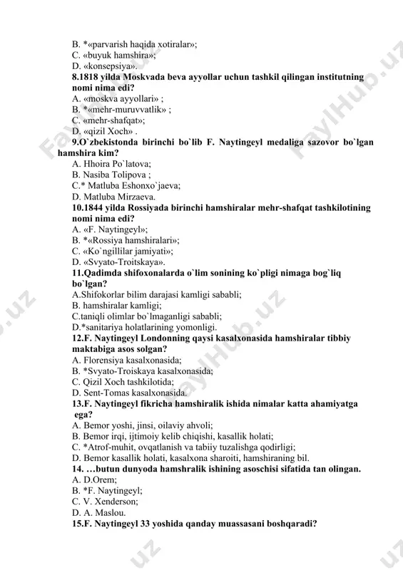 ruxoniylar, folbinlar; c. hamshiralar, doyalar; d. folbinlar. 7. f. naytingeylning eng mashhur kitobi qanday nomlanadi? a.«qizil va qora»; b. *«parvarish haqida xotiralar»; c. «buyuk hamshira»; d. «konsepsiya». 8.1818 yilda moskvada beva ayyollar uchun tashkil qilingan institutning nomi nima edi? a. «moskva ayyollari» ; b. *«mehr-muruvvatlik» ; c. «mehr-shafqat»; d. «qizil xoch» . 9.o`zbekistonda birinchi bo`lib f. naytingeyl medaliga sazovor bo`lgan hamshira kim? a. hhoira po`latova; b. nasiba tolipova ; c.* matluba eshonxo`jaeva; d. matluba mirzaeva. 10.1844 yilda rossiyada birinchi hamshiralar mehr-shafqat tashkilotining nomi nima edi? a. «f. naytingeyl»; b. *«rossiya hamshiralari»; c. «ko`ngillilar jamiyati»; d. «svyato-troitskaya». 11.qadimda shifoxonalarda o`lim sonining ko`pligi nimaga bog`liq bo`lgan? a.shifokorlar bilim darajasi kamligi sababli; b. hamshiralar kamligi; c.taniqli olimlar bo`lmaganligi sababli; d.*sanitariya holatlarining yomonligi. 12.f. naytingeyl londonning qaysi kasalxonasida hamshiralar tibbiy maktabiga asos solgan? a. florensiya kasalxonasida; b. *svyato-troiskaya kasalxonasida; c. qizil xoch tashkilotida; d. sent-tomas kasalxonasida. 13.f. naytingeyl fikricha hamshiralik ishida nimalar katta ahamiyatga …