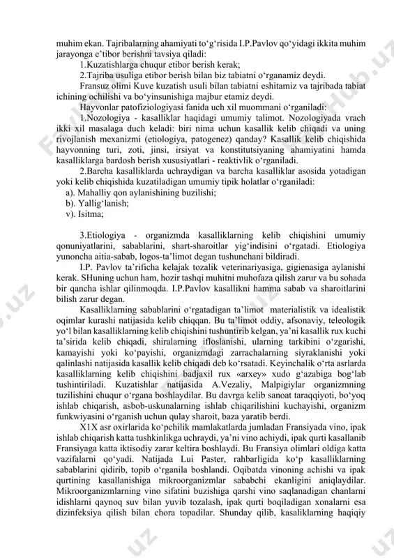 on bosimini o‘zgarishini, itlar oranizmiga dorilar ta’sirida qon bosimining o‘zgarishini, itlar uyqu arteriyasini terisi yuzasiga chiqarib tikib, o‘rganadi. i.p.pavlov 20 yil davomida ovqat hazm qilish sistemasining fizio-logiyasida o‘zigacha qo‘yilgan fistula usullarini takomillashtirib, quloq oldi, jag‘ osti so‘lak bezlariga naychalar o‘rnatib, hayvon jarohati tuzalganidan so‘ng turli oziqalarga nisbatan shira ishlab chiqarilishining farqini o‘rganadi. nerv sistemasining ovqat hazmlanishidagi ahamiyatini o‘rganish uchun hayvonlarni ezofagotomiya usuli «yolg‘ondakam» ovqatlantirish natijasida, meda shirasining reflektor ravishda ajralishini tushintirib beradi. shu usullar asosida, dieta yaratadi. i.p.pavlov 35 yillik hayotini inson va hayvonlarning psixik faoliyatini, fe’l-atvorini o‘rganishga bag‘ishladi. patofiziolog patologik eksperiment yordamida kasallik chaqiruvchi sabablarni o‘rganadi, oqim-oqibatlarini aniqlaydi, kasalliklarning oldini olish choralarini topadi va kasalliklarni davolash yo‘llari, usullarini ishlab chiqadi, oqibatda amaliyotga yordam beradi. jumladan, xviii asrda fransiya vinolarining achib, uksusga aylanib ketaboshlaganida, vino saqlanadigan chanlarni i.p.paster qaynoq suvlarda yuvib dezinfeksiya qilish usulini yaratadi. ipak qurtini kasalliklari kelib chiqqanida esa, ipak qurti saqlanadigan xonalarni iflosliklardan tozalashni tavsiya qilib, ipak …