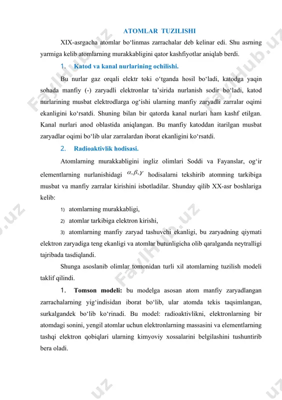 hfiyotlar aniqlab berdi. 1. katod va kanal nurlarining ochilishi. bu nurlar gaz orqali elektr toki о‘tganda hosil bо‘ladi, katodga yaqin sohada manfiy (-) zaryadli elektronlar ta’sirida nurlanish sodir bо‘ladi, katod nurlarining musbat elektrodlarga og‘ishi ularning manfiy zaryadli zarralar oqimi ekanligini kо‘rsatdi. shuning bilan bir qatorda kanal nurlari ham kashf etilgan. kanal nurlari anod oblastida aniqlangan. bu manfiy katoddan itarilgan musbat zaryadlar oqimi bо‘lib ular zarralardan iborat ekanligini kо‘rsatdi. 2. radioaktivlik hodisasi. atomlarning murakkabligini ingliz olimlari soddi va fayanslar, og‘ir elementlarning nurlanishidagi hodisalarni tekshirib atomning tarkibiga musbat va manfiy zarralar kirishini isbotladilar. shunday qilib xx-asr boshlariga kelib: 1) atomlarning murakkabligi, 2) atomlar tarkibiga elektron kirishi, 3) atomlarning manfiy zaryad tashuvchi ekanligi, bu zaryadning qiymati elektron zaryadiga teng ekanligi va atomlar butunligicha olib qaralganda neytralligi tajribada tasdiqlandi. shunga asoslanib olimlar tomonidan turli xil atomlarning tuzilish modeli taklif qilindi. 1. tomson modeli: bu modelga asosan atom manfiy zaryadlangan zarrachalarning yig‘indisidan iborat bо‘lib, ular …