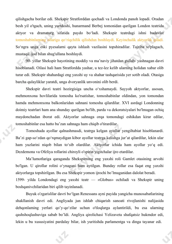 otasining oilasini boqishi lozim edi. uning noqonuniy ovchiligiga barham beradilar, o’rmon qorovullari uilyamni o'ldirilgan bug‘u bilan tutib oladilar va sudya ser tomas lyusi oldiga olib boradilar. shekspir lyusi haqida epigrammalar to'qigan va ular xalq orasida mashhur edi. brakonyerlarga beriladigan jazo og‘ir edi — qamchi bilan savalash, badaniga qizdirilgan temirni bosish, hatto qatl qilishgacha borilar edi. shekspir stratforddan qochadi va londonda panoh lopadi. oradan besh yil o'tgach, uning yurtdoshi, hunarmand berbej tomonidan qurilgan london teatrida aktyor va dramaturg sifatida paydo bo‘ladi. shekspir teatrdagi ishni badavlat tomoshabinlarning ollariga qo‘riqchilik qilishdan boshlaydi. keyinchalik aktyorlik qiladi. so‘ngra unga eski pyesalarni qayta ishlash vazilasini topshiradilar. tajriba to'plagach, mustaqil ijod bilan shug'ullana boshlaydi. 90- yillar shekspir hayotining moddiy va ma’naviy jihatdan gullab- yashnagan davri hisoblanadi. oilasi hali ham stratfordda yashar, u tez-lez kelib ularning holidan xabar olib turar edi. shekspir shahardagi eng yaxshi uy va shahar tashqarisida yer sotib oladi. otasiga barcha qulayliklar yaratdi, unga dvoryanlik …