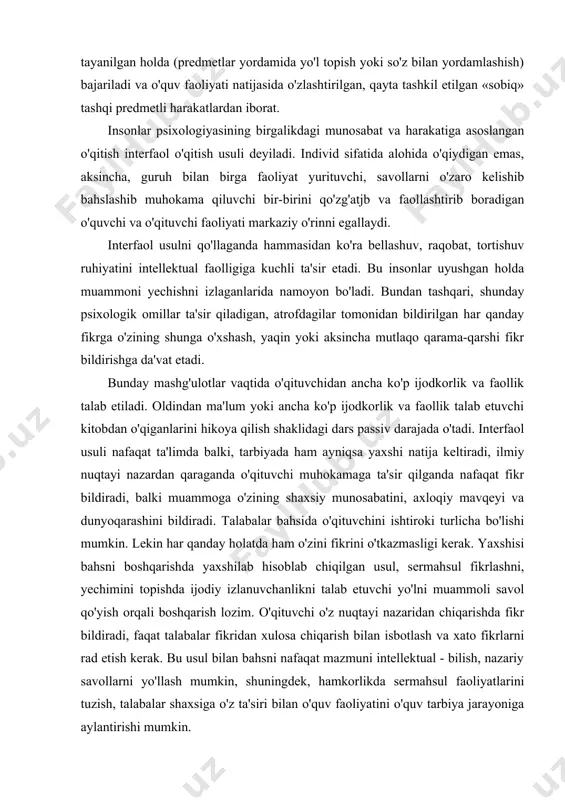 bilan yordamlashish) bajariladi va o'quv faoliyati natijasida o'zlashtirilgan, qayta tashkil etilgan «sobiq» tashqi predmetli harakatlardan iborat. insonlar psixologiyasining birgalikdagi munosabat va harakatiga asoslangan o'qitish interfaol o'qitish usuli deyiladi. individ sifatida alohida o'qiydigan emas, aksincha, guruh bilan birga faoliyat yurituvchi, savollarni o'zaro kelishib bahslashib muhokama qiluvchi bir-birini qo'zg'atjb va faollashtirib boradigan o'quvchi va o'qituvchi faoliyati markaziy o'rinni egallaydi. interfaol usulni qo'llaganda hammasidan ko'ra bellashuv, raqobat, tortishuv ruhiyatini intellektual faolligiga kuchli ta'sir etadi. bu insonlar uyushgan holda muammoni yechishni izlaganlarida namoyon bo'ladi. bundan tashqari, shunday psixologik omillar ta'sir qiladigan, atrofdagilar tomonidan bildirilgan har qanday fikrga o'zining shunga o'xshash, yaqin yoki aksincha mutlaqo qarama-qarshi fikr bildirishga da'vat etadi. bunday mashg'ulotlar vaqtida o'qituvchidan ancha ko'p ijodkorlik va faollik talab etiladi. oldindan ma'lum yoki ancha ko'p ijodkorlik va faollik talab etuvchi kitobdan o'qiganlarini hikoya qilish shaklidagi dars passiv darajada o'tadi. interfaol usuli nafaqat ta'limda balki, tarbiyada ham ayniqsa yaxshi natija keltiradi, ilmiy nuqtayi nazardan qaraganda …