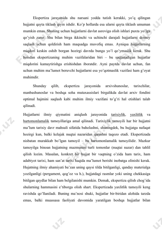 arixi, ham san’at tarixi haqida ma’lumot berishi inobatga olinishi kerak. hujatning ilmiy ahamiyati ba’zan uning qaysi tilda bitilganligi, qanday materialga yozilganligi (pergament, qog’oz va h.), hujjatdagi rasmlar yoki uning chekkasiga bitilgan qaydlar bilan ham belgilanishi mumkin. demak, ekspertiza qilish chog’ida shularning hammasini e’tiborga olish shart. ekspertizada yaxlitlik tamoyili keng ravishda qo’llaniladi. buning ma’nosi shuki, hujjatlar bir-biridan alohida tarzda emas, balki muassasa faoliyati davomida yaratilgan boshqa hujjatlar bilan birgalikda baholanadi. mazkur tamoyilning mantiqiy davomida sifatida ekspertiza ishlariga sistemali tarzda yondashishni ko’rsatib o’tish mumkin. ekspertiza tamoyillarini hisobga olgan holda hujjatlar qimmatini aniqlashning me’yorlarini ishlab chiqiladi. me’yorlar deganda biz hujjatlar ilmiy qimmatini belgilab beradigan sifatlarni tushunamiz. ekspetizada matnli hujjatlarning qimmatliligini aniqlashning asosiy, keng ravishda qo’llaniladigan me’yorlari quyidagilardir: · hujjatlarning mazmuni; · fondni tashkil etuvchi, ya’ni tashkilot yoki muassasaning maqomi; · hujjatlardagi ma’lumotning takrorlinishi; · hujjatlarning paydo bo’lish vaqti va joyi. ekspertizada dastxatlilik, hujjatning yuridik kuchi, uning tashqi xususiyatlari (badiiy xususiyatlari, yozuv materiali va …