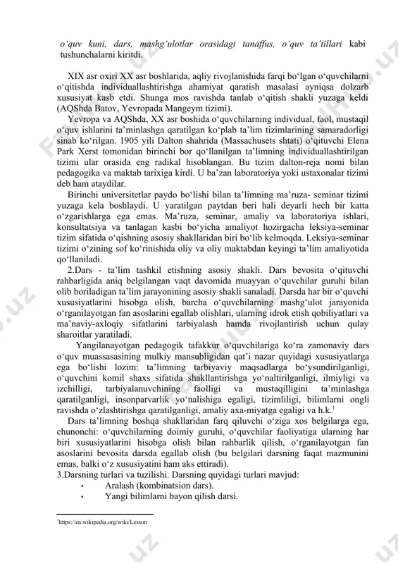 o‘yicha individual ishlarni tashkil etish, shuningdek, o‘quvchilarning individual xususiyatlarini hisobga olishda qiyinchilikning yuzaga kelishi; 4) katta va kichik yoshli o‘quvchilar o‘rtasidagi munosabatlarning qaror topmasligi. ulardan biri bolalarning guruhli (jamoali) ta’limi sanaladi. u g‘arbiy rossiya (hozirgi belorussiya va ukrainaning g‘arbiy qismlari) birodarlik maktablarida ilk bor qo‘llanilgan va u sinf- dars shaklining asosi bo‘lib qolgan. bu tizimlar xvii asrda yan amos komenskiy tomonidan “buyuk didaktika” asarida nazariy jhatdan asoslab berildi va ommaviylashtirildi. olim pedagogikaga o‘quv yili, o‘quv kuni, dars, mashg‘ulotlar orasidagi tanaffus, o‘quv ta’tillari kabi tushunchalarni kiritdi. xix asr oxiri xx asr boshlarida, aqliy rivojlanishida farqi bo‘lgan o‘quvchilarni o‘qitishda individuallashtirishga ahamiyat qaratish masalasi ayniqsa dolzarb xususiyat kasb etdi. shunga mos ravishda tanlab o‘qitish shakli yuzaga keldi (aqshda batov, yevropada mangeym tizimi). yevropa va aqshda, xx asr boshida o‘quvchilarning individual, faol, mustaqil o‘quv ishlarini ta’minlashga qaratilgan ko‘plab ta’lim tizimlarining samaradorligi sinab ko‘rilgan. 1905 yili dalton shahrida (massachusets shtati) o‘qituvchi elena park xerst tomonidan …