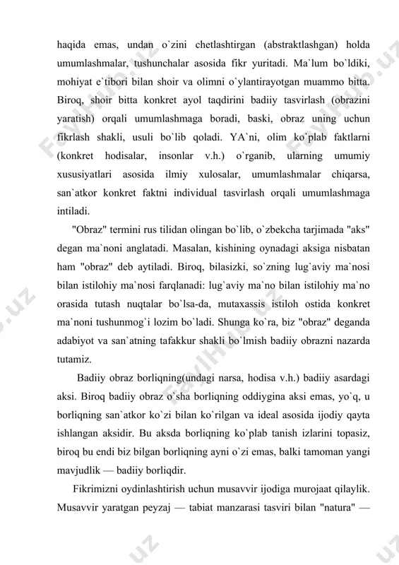uning kechinmalariga "hamohang" ranglar jilosini, bizning nazarimizda ahamiyatsiz ko`ringani uchun e`tibor bermaganimiz, biroq muallif nazarida muhim bo`lgani uchun bo`rttiribroq berilgan chizgini, naturada bo`lsa-da asarda aksini topmagan yoki bo`lmasa-da asarda aks ettirilgan jajji detalni, ... ilg`ay olmagan bo`lib chiqamiz. boshqacha aytsak, obrazdagi obyektiv ibtidoni ko`rganimiz holda, undagi subyektiv ibtidoni — asarga singdirib yuborilgan muallifni, muallif qalbini ko`ra olmadik. modomiki badiiy obrazda faqat obyektiv ibtidonigina ko`rar ekanmiz, demak, asarni ko`rmagan — badiiyat hodisasidan chetda qolgan bo`lib chiqamiz. zero, badiiyat ijod va retsepsiya (o`qish, tomosha qilish, tinglash) jarayonlaridagina mavjuddir. bundan ko`rinadiki, haqiqatda badiiy obrazning materiali real voqelikgina emas, ijodkor shaxsiyati hamdir. shu vajdan ham bir xil mavzuni qalamga olgan ikki yozuvchi, bitta narsaning suratini chizgan ikki rassom tomonidan yaratilgan obrazlar bir xil bo`lmaydi, bo`lolmaydi. badiiy obrazning xususiyatlari haqida so`z ketganda, birinchi galda, uning individuallashtirilgan umumlashma sifatida namoyon bo`lishi xususida to`xtalish zarur. ma`lumki, voqelikdagi har bir narsa-hodisada turga xos umumiy xususiyatlar bilan birga uning …