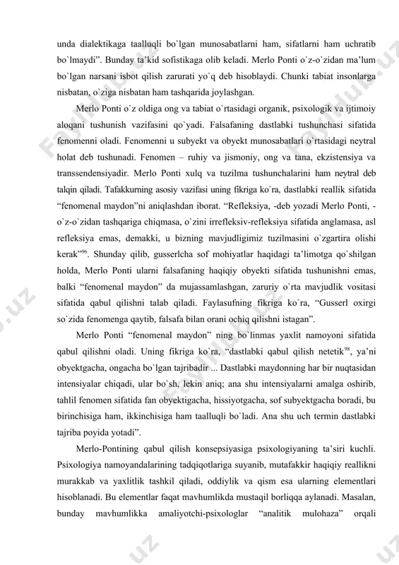 onti falsafasi alohida о`rin tutadi. ularning dunyoqarashiga merlo ponti katta ta’sir kо`rsatgan93. merlo pontining falsafiy qarashlari о`ziga xos ahamiyatga ega. faylasufning pozitsiyasi antidialektik va antimaterialistik xarakterga ega. boshqa faylasuflardan farqli ravishda “dialektika sraguzashtlari” nomli asarni yozdi. bu asarda faylasuf fenomenologiyaning nazariy va amaliy kamchiliklarini kо`rsatib berishga harakat qilgan. dastlab u dialektika va materializmning bir-biriga mos kelmasligini isbotlashga urinadi: “agar tabiat tabiat bо`lsa, ya’ni о`z-о`ziga va bizga nisbatan, unda dialektikaga taalluqli bо`lgan munosabatlarni ham, sifatlarni ham uchratib bо`lmaydi”. bunday ta’kid sofistikaga olib keladi. merlo ponti о`z-о`zidan ma’lum bо`lgan narsani isbot qilish zarurati yо`q deb hisoblaydi. chunki tabiat insonlarga nisbatan, о`ziga nisbatan ham tashqarida joylashgan. merlo ponti о`z oldiga ong va tabiat о`rtasidagi organik, psixologik va ijtimoiy aloqani tushunish vazifasini qо`yadi. falsafaning dastlabki tushunchasi sifatida fenomenni oladi. fenomenni u subyekt va obyekt munosabatlari о`rtasidagi neytral holat deb tushunadi. fenomen – ruhiy va jismoniy, ong va tana, ekzistensiya va transsendensiyadir. merlo ponti xulq …