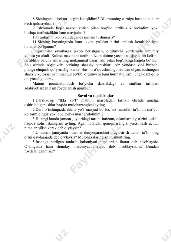 n, tushungan shaxsiy xulosasi ham mavjud bo‘lib, o‘qituvchi buni hurmat qilishi, unga daxl qilib qo‘ymasligi kerak. matnni mustahkamlash bo‘yicha darslikdagi va sinfdan tashqari adabiyotlardan ham foydalanish mumkin. savol va topshiriqlar 1.darslikdagi “ikki yo‘l” matnini masofadan tashkil etishda amalga oshiriladigan ishlar haqida mulohazangizni ayting. 2.dars o‘tishingizda ikkita yo‘l mavjud bo‘lsa, siz masofali ta’limni ma’qul ko‘rarmidingiz yoki auditoriya mashg‘ulotinimi? 3.hozirgi kunda jamoat joylaridagi tartib, intizom, odamlarning o‘zini tutishi haqida xolis fikringizni ayting. agar holatdan qoniqmasangiz, yaxshilash uchun nimalar qilish kerak deb o‘ylaysiz? 4.umuman jamiyatda odamlar dunyoqarashini o‘zgartirish uchun ta’limning o‘rni qaydarajada deb o‘ylaysiz? mulohazalaringizni tushuntiring. 5.insonga berilgan tanlash imkoniyati nimalardan iborat deb hisoblaysiz. o‘zingizda ham shunday imkoniyat mavjud deb hisoblaysizmi? bundan foydalanganmisiz? image1.emf image2.emf