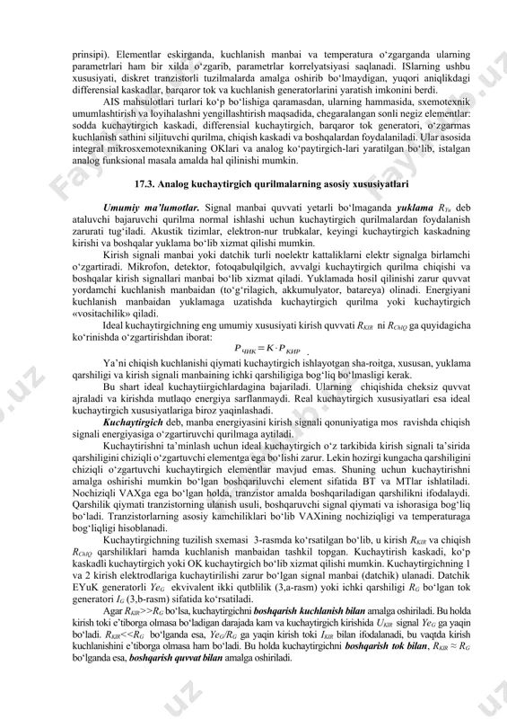 qilinadi. komparator ikkita analog kattalik u1 va u2 ni ma’lum aniqlik δ bilan solishitirish funksiyasini bajaradi. komparator ok asosida yaratilgan nochiziqli teskari aloqa bilan qamrab olingan maxsus qurilmadir. u istalgan shakl va davomiylikdagi signallarni hosil qilish, o‘lchash va analog axborotni raqamliga o‘zgartirish uchun ishlatiladi. ba’zi kuchaytirgichlarda kirish va chiqish kuchlanishlari bog‘liqligi chiziqli bo‘ladi. qator holatlarda ortib boruvchi yoki kamayuvchi uzatish koeffitsiyentli kuchaytirish zarur bo‘ladi. bunda oklarning teskari aloqa (ta) zanjirlari chiziqli (rezistor) va nochiziqli (diod, stabilitron) elementlardan tuzilgan murakkab bo‘lgichlar ko‘rinishida yaratiladi. bunday qurilmalarda chiqish signali kirish signalining ma’lum qiymatidan boshlab o‘zgarmas bo‘lib qoladi. aktiv filtrlar o‘zgartirilayotgan to‘liq spektrdan zarur chastotalar diapazonini ajratib olish uchun ishlatiladi. diskret elektronikada asosan, lc – yoki rc– konturlar ko‘rinishidagi passiv elementlardan tashkil topgan an’anaviy filtrlar ishlatiladi. mikroelektronikada filtrlarning asosiy elementi bo‘lib, chiziqli taga ega bo‘lgan, operatsion kuchaytirgich xizmat qiladi. 17.2. analog qurilmalar sxemotexnikasi elektronikaning elektron asboblar vaxlari xususiyatlarini e’tiborga olgan holda, axborotga ishlov berish …