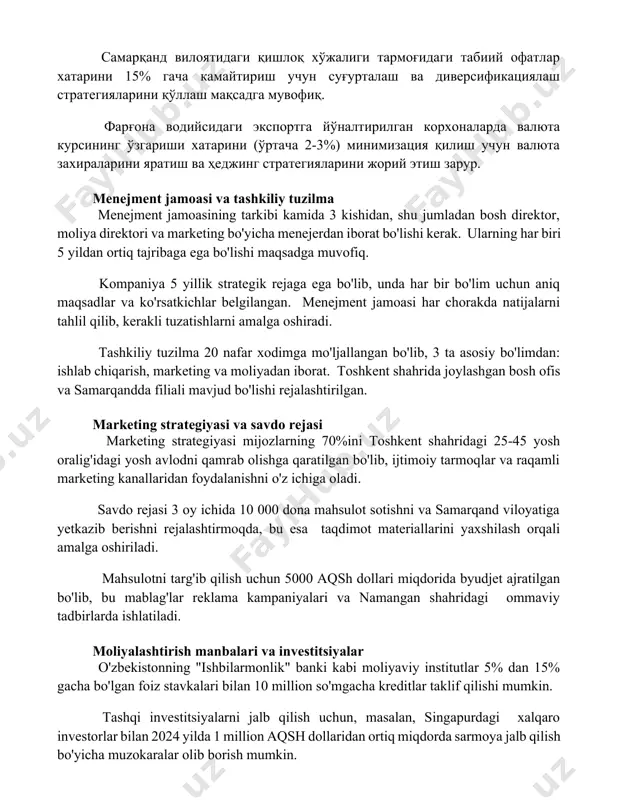 и табиий офатлар хатарини 15% гача камайтириш учун суғурталаш ва диверсификациялаш стратегияларини қўллаш мақсадга мувофиқ. фарғона водийсидаги экспортга йўналтирилган корхоналарда валюта курсининг ўзгариши хатарини (ўртача 2-3%) минимизация қилиш учун валюта захираларини яратиш ва ҳеджинг стратегияларини жорий этиш зарур. menejment jamoasi va tashkiliy tuzilma menejment jamoasining tarkibi kamida 3 kishidan, shu jumladan bosh direktor, moliya direktori va marketing bo'yicha menejerdan iborat bo'lishi kerak. ularning har biri 5 yildan ortiq tajribaga ega bo'lishi maqsadga muvofiq. kompaniya 5 yillik strategik rejaga ega bo'lib, unda har bir bo'lim uchun aniq maqsadlar va ko'rsatkichlar belgilangan. menejment jamoasi har chorakda natijalarni tahlil qilib, kerakli tuzatishlarni amalga oshiradi. tashkiliy tuzilma 20 nafar xodimga mo'ljallangan bo'lib, 3 ta asosiy bo'limdan: ishlab chiqarish, marketing va moliyadan iborat. toshkent shahrida joylashgan bosh ofis va samarqandda filiali mavjud bo'lishi rejalashtirilgan. marketing strategiyasi va savdo rejasi marketing strategiyasi mijozlarning 70%ini toshkent shahridagi 25-45 yosh oralig'idagi yosh avlodni qamrab olishga qaratilgan bo'lib, ijtimoiy …