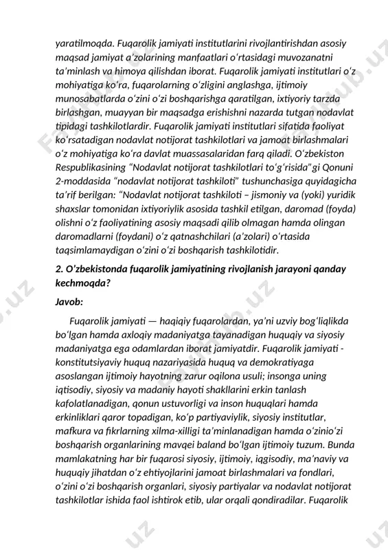 ratdir. nntlarning har qanday faoliyati, o‘tkazadigan ommaviy tadbirlari ana shu maqsadga qaratiladi. hozirda, o‘zbekistonda fuqarolik jamiyati institutlarining shakllanishi va rivojlanishi uchun qulay ijtimoiy-siyosiy, huquqiy, iqtisodiy-moliyaviy shart-sharoitlar yaratilmoqda. fuqarolik jamiyati institutlarini rivojlantirishdan asosiy maqsad jamiyat a’zolarining manfaatlari o‘rtasidagi muvozanatni ta’minlash va himoya qilishdan iborat. fuqarolik jamiyati institutlari o‘z mohiyatiga ko‘ra, fuqarolarning o‘zligini anglashga, ijtimoiy munosabatlarda o‘zini o‘zi boshqarishga qaratilgan, ixtiyoriy tarzda birlashgan, muayyan bir maqsadga erishishni nazarda tutgan nodavlat tipidagi tashkilotlardir. fuqarolik jamiyati institutlari sifatida faoliyat ko‘rsatadigan nodavlat notijorat tashkilotlari va jamoat birlashmalari o‘z mohiyatiga ko‘ra davlat muassasalaridan farq qiladi. o‘zbekiston respublikasining “nodavlat notijorat tashkilotlari to‘g‘risida”gi qonuni 2-moddasida “nodavlat notijorat tashkiloti” tushunchasiga quyidagicha ta’rif berilgan: “nodavlat notijorat tashkiloti – jismoniy va (yoki) yuridik shaxslar tomonidan ixtiyoriylik asosida tashkil etilgan, daromad (foyda) olishni o‘z faoliyatining asosiy maqsadi qilib olmagan hamda olingan daromadlarni (foydani) o‘z qatnashchilari (a’zolari) o‘rtasida taqsimlamaydigan o‘zini o‘zi boshqarish tashkilotidir. 2. o’zbekistonda fuqarolik jamiyatining rivojlanish jarayoni qanday kechmoqda? javob: fuqarolik …