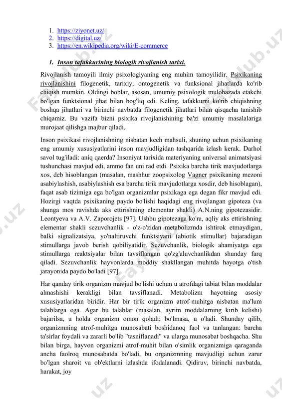 . inson psixikasi rivojlanishning nisbatan kech mahsuli, shuning uchun psixikaning eng umumiy xususiyatlarini inson mavjudligidan tashqarida izlash kerak. darhol savol tug'iladi: aniq qaerda? insoniyat tarixida materiyaning universal animatsiyasi tushunchasi mavjud edi, ammo fan uni rad etdi. psixika barcha tirik mavjudotlarga xos, deb hisoblangan (masalan, mashhur zoopsixolog vagner psixikaning mezoni asabiylashish, asabiylashish esa barcha tirik mavjudotlarga xosdir, deb hisoblagan), faqat asab tizimiga ega bo'lgan organizmlar psixikaga ega degan fikr mavjud edi. hozirgi vaqtda psixikaning paydo bo'lishi haqidagi eng rivojlangan gipoteza (va shunga mos ravishda aks ettirishning elementar shakli) a.n.ning gipotezasidir. leontyeva va a.v. zaporojets [97]. ushbu gipotezaga ko'ra, aqliy aks ettirishning elementar shakli sezuvchanlik - o'z-o'zidan metabolizmda ishtirok etmaydigan, balki signalizatsiya, yo'naltiruvchi funktsiyani (abiotik stimullar) bajaradigan stimullarga javob berish qobiliyatidir. sezuvchanlik, biologik ahamiyatga ega stimullarga reaktsiyalar bilan tavsiflangan qo'zg'aluvchanlikdan shunday farq qiladi. sezuvchanlik hayvonlarda moddiy shakllangan muhitda hayotga o'tish jarayonida paydo bo'ladi [97]. har qanday tirik organizm mavjud bo'lishi uchun u …