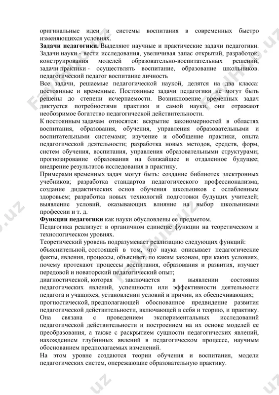 спитания, управления образовательными структурами; прогнозирование образования на ближайшее и отдаленное будущее; внедрение результатов исследования в практику. примерами временных задач могут быть: создание библиотек электронных учебников; разработка стандартов педагогического профессионализма; создание дидактических основ обучения школьников с ослабленным здоровьем; разработка новых технологий подготовки будущих учителей; выявление условий, оказывающих влияние на выбор школьниками профессии и т. д. функции педагогики как науки обусловлены ее предметом. педагогика реализует в органичном единстве функции на теоретическом и технологическом уровнях. теоретический уровень подразумевает реализацию следующих функций: объяснительной, состоящей в том, что наука описывает педагогические факты, явления, процессы, объясняет, по каким законам, при каких условиях, почему протекают процессы воспитания, образования и развития, изучает передовой и новаторский педагогический опыт; диагностической, которая заключается в выявлении состояния педагогических явлений, успешности или эффективности деятельности педагога и учащихся, установлении условий и причин, их обеспечивающих; прогностической, предполагающей обоснованное предвидение развития педагогической действительности, включающей в себя и теорию, и практику. она связана с проведением экспериментальных исследований …