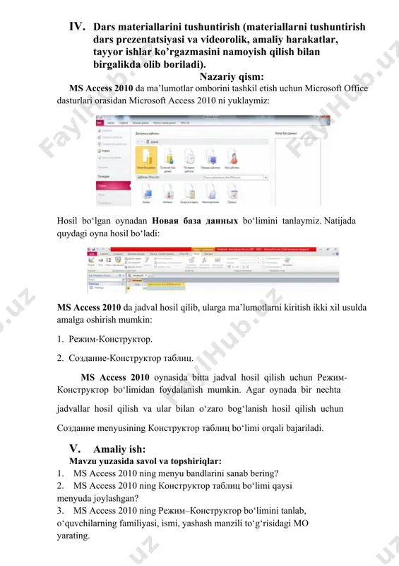 bandlarini sanab bering? 2. ms access 2010 ning конструктор таблиц bo‘limi qaysi menyuda joylashgan? 3. ms access 2010 ning режим–конструктор bo‘limini tanlab, o‘quvchilarning familiyasi, ismi, yashash manzili to‘g‘risidagi mo yarating. 1. darsga yakun yasash: o’quvchilarni olgan bilimlari hamda qilgan ishlarini nazorat qilib baholash, ularni yo’l qo’ygan kamchiliklarini to’g’irlash. 1. uyga vazifa berish: 1. ms access 2010 ni uch xil usulda ishga tushiring. 2. создание–конструктор таблиц bo‘limini tanlab, o‘quvchilar familiyasi, ismi, yashash manzili, telefon raqami to‘g‘risidagi mo yarating. o’ibdo’: _________________________ image1.png image2.png image3.png