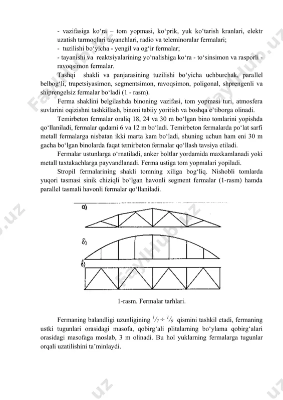 an ko‘pligidir. fermalar bir - biridan quyidagi ko‘rsatkichlari bilan farqlanadi: - vazifasiga ko‘ra – tom yopmasi, ko‘prik, yuk ko‘tarish kranlari, elektr uzatish tarmoqlari tayanchlari, radio va teleminoralar fermalari; - tuzilishi bo‘yicha - yengil va og‘ir fermalar; - tayanishi va reaktsiyalarining yo‘nalishiga ko‘ra - to‘sinsimon va rasporli - ravoqsimon fermalar. tashqi shakli va panjarasining tuzilishi bo‘yicha uchburchak, parallel belbog‘li, trapetsiyasimon, segmentsimon, ravoqsimon, poligonal, shprengenli va shiprengelsiz fermalar bo‘ladi (1 - rasm). ferma shaklini belgilashda binoning vazifasi, tom yopmasi turi, atmosfera suvlarini oqizishni tashkillash, binoni tabiiy yoritish va boshqa e’tiborga olinadi. temirbeton fermalar oraliq 18, 24 va 30 m bo‘lgan bino tomlarini yopishda qo‘llaniladi, fermalar qadami 6 va 12 m bo‘ladi. temirbeton fermalarda po‘lat sarfi metall fermalarga nisbatan ikki marta kam bo‘ladi, shuning uchun ham eni 30 m gacha bo‘lgan binolarda faqat temirbeton fermalar qo‘llash tavsiya etiladi. fermalar ustunlarga o‘rnatiladi, anker boltlar yordamida maxkamlanadi yoki metall taxtakachlarga payvandlanadi. ferma ustiga tom yopmalari …