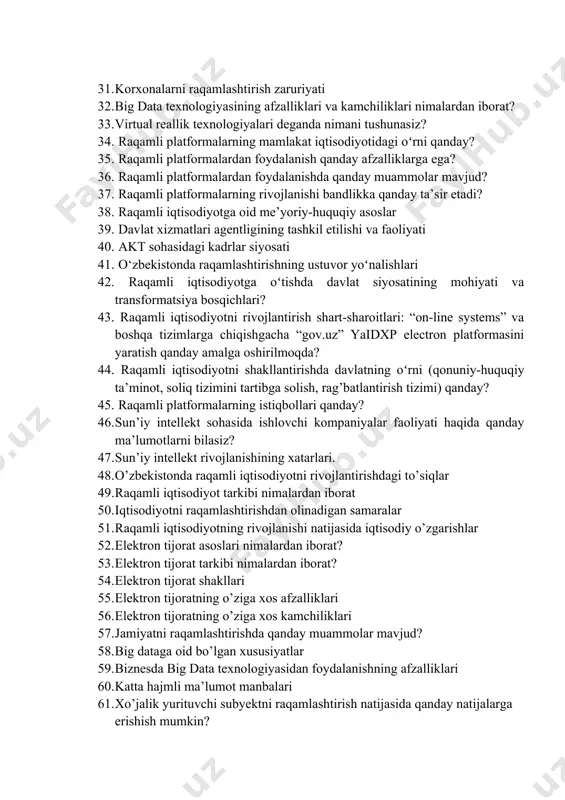 sun’iy intellektga misollar keltiring 31. korxonalarni raqamlashtirish zaruriyati 32. big data texnologiyasining afzalliklari va kamchiliklari nimalardan iborat? 33. virtual reallik texnologiyalari deganda nimani tushunasiz? 34. raqamli platformalarning mamlakat iqtisodiyotidagi oʻrni qanday? 35. raqamli platformalardan foydalanish qanday afzalliklarga ega? 36. raqamli platformalardan foydalanishda qanday muammolar mavjud? 37. raqamli platformalarning rivojlanishi bandlikka qanday ta’sir etadi? 38. raqamli iqtisodiyotga oid me’yoriy-huquqiy asoslar 39. davlat xizmatlari agentligining tashkil etilishi va faoliyati 40. akt sohasidagi kadrlar siyosati 41. o‘zbekistonda raqamlashtirishning ustuvor yoʻnalishlari 42. raqamli iqtisodiyotga oʻtishda davlat siyosatining mohiyati va transformatsiya bosqichlari? 43. raqamli iqtisodiyotni rivojlantirish shart-sharoitlari: “on-line systems” va boshqa tizimlarga chiqishgacha “gov.uz” yaidxp electron platformasini yaratish qanday amalga oshirilmoqda? 44. raqamli iqtisodiyotni shakllantirishda davlatning oʻrni (qonuniy-huquqiy ta’minot, soliq tizimini tartibga solish, rag’batlantirish tizimi) qanday? 45. raqamli platformalarning istiqbollari qanday? 46. sun’iy intellekt sohasida ishlovchi kompaniyalar faoliyati haqida qanday ma’lumotlarni bilasiz? 47. sun’iy intellekt rivojlanishining xatarlari. 48. o’zbekistonda raqamli iqtisodiyotni rivojlantirishdagi to’siqlar 49. raqamli …