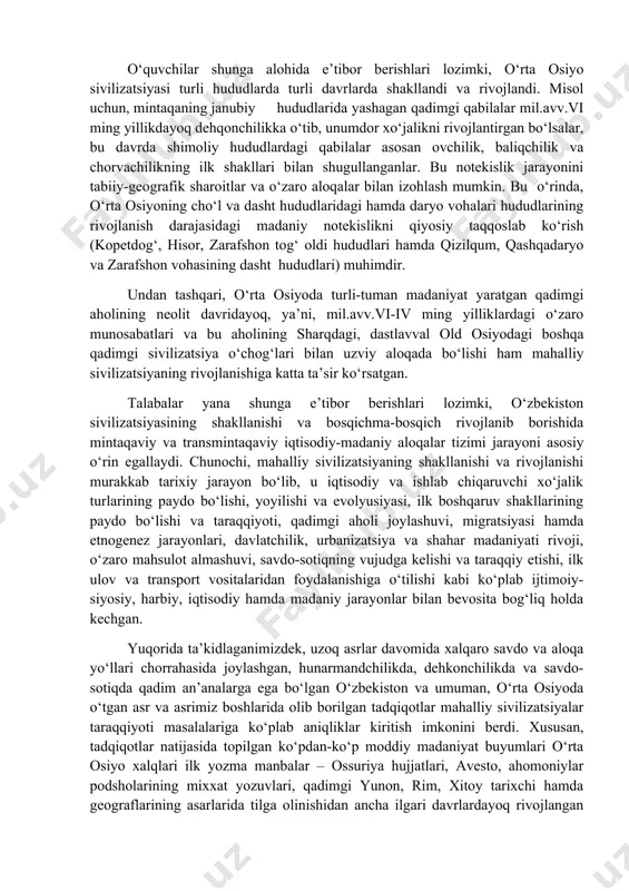 oslab beruvchi ko‘plab ma’lumotlar – ashyoviy dalillarni yuzaga chiqardi. ularning natijasi o‘laroq, yuqorida eslatganimizdek, “o‘rta osiyo sivilizatsiyasi”, “turon sivilizatsiyasi”, “o‘zbekiston sivilizatsiyasi” kabi atamalar ilmiy tadqiqotlar va nashrlarda keng ishlatila boshlandi. hozirgi o‘zbekiston hududlarining ulkan yevroosiyo mintaqasi markazida, muhim savdo-madaniy yo‘llar kesishgan chorrahasida joylashganligi tarixan belgilangan bo‘lib, bu holat mamlakatimizni kishilik tarixining ilk bosqichlaridayoq sharq va g‘arb duyosi o‘zaro muloqotga kirishadigan joy sifatidagi ahamiyatini belgilab berdi. shuning uchun, ham tarix fanining hozirgi taraqqiyot bosqichida vatanimiz tarixini jahon sivilizatsiyasining ajralmas muhim tarkibiy qismi sifatida o‘rganish talabalar uchun o‘ta ahamiyatli hisoblanadi. o‘quvchilar shunga alohida e’tibor berishlari lozimki, o‘rta osiyo sivilizatsiyasi turli hududlarda turli davrlarda shakllandi va rivojlandi. misol uchun, mintaqaning janubiy hududlarida yashagan qadimgi qabilalar mil.avv.vi ming yillikdayoq dehqonchilikka o‘tib, unumdor xo‘jalikni rivojlantirgan bo‘lsalar, bu davrda shimoliy hududlardagi qabilalar asosan ovchilik, baliqchilik va chorvachilikning ilk shakllari bilan shugullanganlar. bu notekislik jarayonini tabiiy-geografik sharoitlar va o‘zaro aloqalar bilan izohlash mumkin. bu o‘rinda, o‘rta osiyoning …