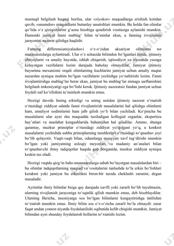 ilimlarni ijtimoiy fondlar yordamida, lekin sirtdan aralashuvlarsiz rivojlantirish huquqiga ega bо‘lishlari darkor, deb hisoblaydilar.[footnoteref:1] olimlarga tadqiqot faoliyati erkinligi, uning muammolarini mustaqil tanlash, fanni rivojlantirish uchun mо‘ljallangan resurslar qaysi ilmiy muammolarga va qay tarzda sarflanishi lozimligini hal qilish imkoniyati berilishi kerak. aks holda fan imkoniyatlaridan amalda tо‘laqonli foydalanilmaydi. [1: қаранг: кравец а.с. идеалы и идолы науки. – воронеж, 1993. – с 63. ] bunga javoban fanning erkinligi g‘oyasining muxoliflari ilmiy faoliyat ustidan ijtimoiy nazorat tamoyilini ilgari suradilar. ularning fikricha, ilmiy hamjamiyat fanni rivojlantirishga faqat о‘z ichki ishi sifatida qaraydigan «sekta»ga aylanib qolmasligi kerak. agar olimlarga ilmiy tadqiqotlarning maqsad va yо‘nalishlarini mustaqil belgilash huquqi berilsa, ular «ziyokor» maqsadlarga erishish ketidan quvib, «unumdor» maqsadlarni butunlay unutishlari mumkin. bu holda fan olimlar qо‘lida о‘z qiziqishlarini g‘azna hisobiga qondirish vositasiga aylanishi mumkin. hamonki jamiyat fanni mablag‘ bilan ta’minlar ekan, u fanning rivojlanish jarayonini nazorat qilishga haqlidir. fanning differensiatsiyalashuvi о‘z-о‘zidan aksariyat olimlarni tor mutaxassislarga aylantiradi. ular …