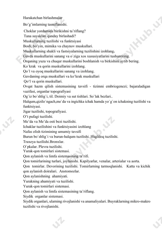 o’krak muskullari qo‘l va qorin muskullari. ovqat hazm qilish sistemasining tavsifi - tizimni embriogenezi; bajaraladigan vazifasi, organlar topografiyasi og`iz bo`shlig`i, til. doimiy va sut tishlari. so`lak bezlari.. halqum,qizilo`ngach,me`da va ingichka ichak hamda yo`g`on ichakning tuzilishi va funktsiyasi. jigar tuzilishi, topografiyasi. o’t pufagi tuzilishi. me’da va me’da osti bezi tuzilishi. ichaklar tuzilishini va funktsiyasini izohlang nafas olish tizimining umumiy tavsifi burun bo`shlig`i va burun-halqum tuzilishi. hiqildoq tuzilishi. traxeya tuzilishi.bronxlar. o`pkalar. plevra tuzilishi. yurak-qon tomirlari sistemasi. qon aylanish va limfa sistemasining ta’rifi. qon tomirlarining turlari, joylanishi. kapilyarlar, venalar, arterialar va aorta. qon tomirlar. devorining tuzilishi. tomirlarning tarmoqlanishi. katta va kichik qon aylanish doiralari. anstоmоzlar. qon aylanishning ahamiyati. yurakning ahamiyati va tuzilishi. yurak-qon tomirlari sistemasi. qon aylanish va limfa sistemasining ta’riflang. siydik organlar sistemasi. siydik organlari, ularning rivojlanishi va anamaliyalari. buyraklarning mikro-makro tuzilishi va rivojlanishi. buyraklarda qon aylanishining o’ziga xos xususiyatlari. siydik yo’llari, qovuq, siydik pufagi, ularning ahamiyati va yoshga bog’liq xususiyatlari. siydik …