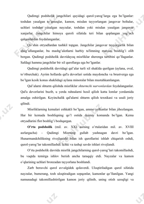 laverdi. uloqtiriladigan qurol sifatida nayzalar, bumerang, tosh uloqtiradigan sopqonlar, kamonlar qo’llanilgan. yangi namunadagi takomillashtirilgan kamon joriy qilinib, uning otish uzoqligi va nishonga urish aniqligi oshdi. kamondan nishonni aniq urish uzoqligi 150-180 metrga yetdi. qo’shinni tashkil etish tizimi ham takomillashdi. bo’linmalar malum, sondagi jangchilarga ega bo’ldi: 6, 40, 60, 100, 400, 600 jangchilar. otryadlarida jangchilarning soni 2, 3, 10 ming kishini tashkil etdi. bir xil qurollar bilan qurollangan - nayzach'ilar va kamonchilar bo’linmalari joriy qilinib, ular kolonnalarda harakatlanish uchun front bo’ylab eniga to’rt qator va uzunligi bo’yicha o’n sherengali tartibda saflahganlar. miloddan avvalgi xviii asrda misrga osiyo qabilalari-giksoslar hujum qildilar, ular davlatni mil. av. xvi asrgacha o’z qo’l ostilarida ushlab turdilar. misrliklar ulardan jangovar aravalarni yasash va qo’llashni o’rgandilar. yangi podsholik davri (mil. av. xvi-xi asrlar) misr davlatining gullab yashnashi bilan xarakterlandi. bu vaqtda bronza keng qo’llanila boshlandi, temirdan yasalgan birinchi buyumlar joriy qilindi, to’quv dastgohi va omochlarning tuzilishi takomillashdi, g’ildirakli …