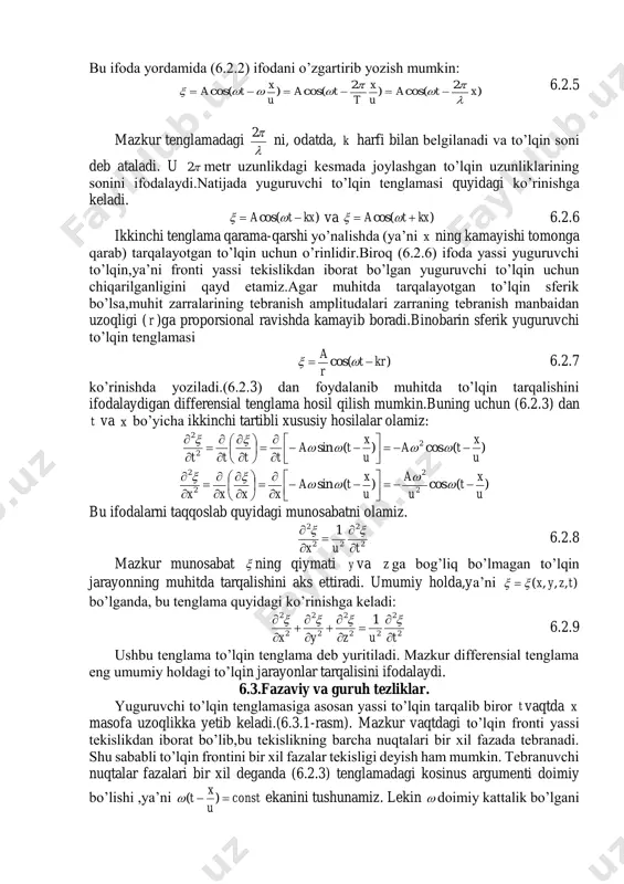 vaqtdagi siljishiga teng bo’ladi,ya’ni )(cos u x ta   6.2.3 bu ifoda yuguruvchi to’lqin tenglamasi deb ataladi. u to’lqin tarqalayotgan muhit ixtiyoriy zarrasining muvozanat vaziyatdan ixtiyoriy siljishi ( ) ni vaqt ( t ) va zarraning tebranish manbaidan uzoqligi ( x ) ning funksiyasi tarzida aniqlaydi. yuguruvchi to’lqin va garmonik tebranish tenglamalari o’xshash bo’lsada,ularning mohiyati turlichadir. tebranish grafigi bitta zarra siljishining vaqtga bog’liqligini ifodalaydi. yuguruvchi to’lqin grafigi esa to’lqin tarqalayotgan muhit barcha zarralarining ayni bir vaqtdagi siljishlari bilan zarralarning tebranish manbaidan uzoqligi orasidagi bog’lanishni ifodalaydi.6.2.1-rasmdan ko’rinishicha, to’lqin grafigi sinusoidadan iborat. shu sababli bunday to’lqinni garmonik yoki sinusoidal to’lqin deb ataladi.to’lqin uzunligini bir xil fazada tebranayotgan(6.2.2-rasm) ikkita eng yaqin i 6.2.1-rasm 6.2.2-rasm nuqtalar orasidagi masofa ko’rinishida ham aniqlanishi mumkin,chunki bu nuqtalarning tebranish fazalari 2 ga farqlanadi. demak,bitta davr davomida u tezlik bilan tarqalayotgan to’lqin bosib o’tgan masofa, mazkur to’lqinning uzunligidir. ut 6.2.4 bu ifoda yordamida (6.2.2) ifodani o’zgartirib yozish mumkin: …