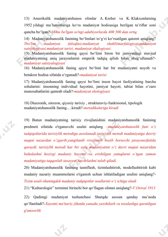 niyat satsiologiyasi,madaniyat tarixi, madaniyat ekalogiyasi. 15) madaniyatshunoslik faning qaysi bo‘limi biron bir jamiyatdagi mavjud madaniyatning aniq jarayonlarini emperik tadqiq qilish bilan shug‘ullanadi?-madaniyat satsiyalogiyasi 16) madaniyatshunoslik faning qaysi bo‘limi har bir madaniyatni noyob va betakror hodisa sifatida o‘rganadi?-madaniyat tarixi 17) madaniyatshunoslik faning qaysi bo‘limi inson hayot faoliyatining barcha sohalarini: insonning individual hayotini, jamiyat hayoti, tabiat bilan o‘zaro munosabatlarini qamrab oladi?-madaniyat ekologiyasi 18) diaxronik, sinxron, qiyosiy tarixiy , strukturaviy-funktsional, tipologik madaniyatshunoslik faning….kiradi?-metodikalariga kiradi 19) butun madaniyatning tarixiy rivojlanishini madaniyatshunoslik fanining predmeti sifatida o'rganuvchi usulni aniqlang –madaniyatshunoslik fani o’z tadqiqotlarida tarixiylik metodiga asoslanadi.tarixiylik metodi madaniyatga davriy nuqtai nazardan o’zgarib,yangilanib rivojlanib boyib boruvchi jarayonsifatida qaraydi. tarixiylik metodi har bir xalq madaniyatini o’z davri nuqtai nazaridan baholashni hozirgi madaniy hayotni va erishilgan yutuqlarni o’tgan zamon madaniyatiga taqqoslab tasavvur,tasvirlashni talab qiladi. 20) madaniyatshunoslik fanining tasniflash, tizimlashtirish, modellashtirish kabi madaniy nazariy muammolarni o'rganish uchun ishlatiladigan usulini aniqlang?-tizim usuli-shuningdek madaniy tadqiqotlar usullarini o’z ichiga oladi 21) “kulturologie” terminni …