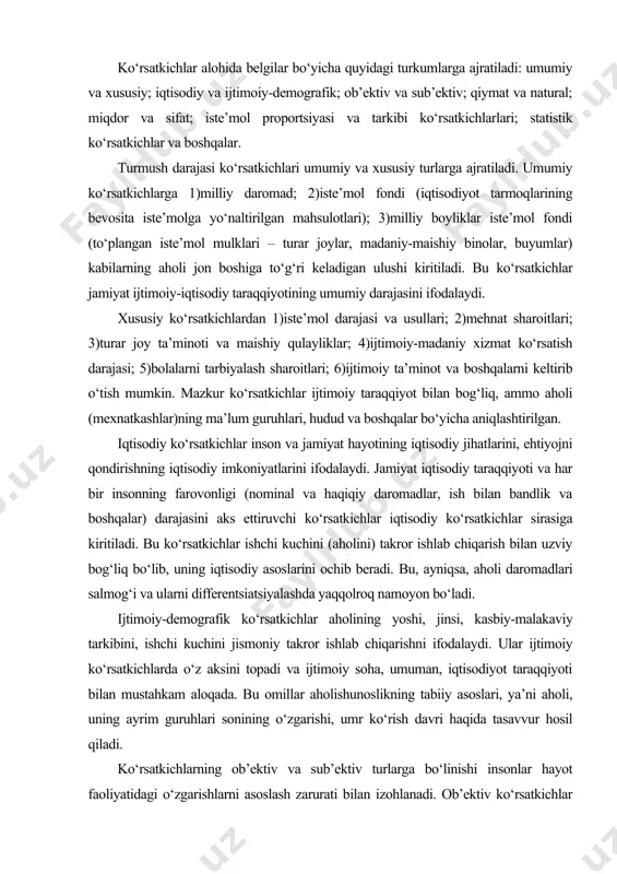 rga bo‘linishi insonlar hayot faoliyatidagi o‘zgarishlarni asoslash zarurati bilan izohlanadi. ob’ektiv ko‘rsatkichlar ob’ektiv (iqtisodiy, texnik va hokazo) bazaga ega bo‘lsa, sub’ektiv ko‘rsatkichlar aholi guruhlari yoki alohida shaxslarning mehnat, oilaviy munosabatlar, daromadlar, ish, turmush tarzi va shu kabilardan qoniqishi bo‘yicha hisobga olinadi. qiymat va natural ko‘rsatkichlar. qiymat ko‘rsatkichlari barcha daromad ko‘rsatkichlari va pul ko‘rinishidagi boshqa ko‘rsatkichlar (tovar aylanishi, xizmatlar, tashishlar, pul jamg‘armalari va qo‘yilmalari va hokazolarning hajmi)ni o‘z ichiga oladi. natural ko‘rsatkichlar natural birliklarda (dona, kv.m., kub m. va hokazolar) o‘lchanadigan muayyan moddiy ne’matlar va xizmatlar - oziq-ovqat mahsulotlari, energiya iste’moli, mol-mulk, turar joylar, madaniy-maishiy tovarlar ta’minotining hajmini ifodalaydi. turmush darajasini ifodalashda miqdor va sifat ko‘rsatkichlari muhim ahamiyatga ega. miqdor ko‘rsatkichlari muayyan moddiy ne’matlar va xizmatlar iste’mol hajmini aniqlaydi. sifat ko‘rsatkichlari esa aholi farovonligini sifat jihatdan baholash imkonini beradi. ular moddiy ne’matlar, xizmatlar iste’mol tarkibi, ovqatlanish, ma’lumot, malaka, uzoq muddatga muljallangan ijtimoiy-maishiy buyumlar bilan ta’minlanganlik darajasi kabilarni o‘z ichiga oladi. aholi …