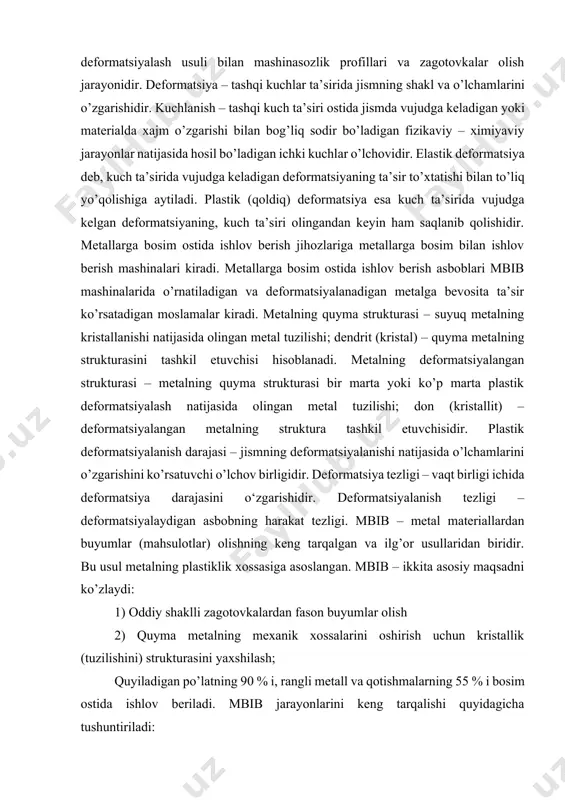 dir. deformatsiyalanish tezligi – deformatsiyalaydigan asbobning harakat tezligi. mbib – metal materiallardan buyumlar (mahsulotlar) olishning keng tarqalgan va ilg’or usullaridan biridir. bu usul metalning plastiklik xossasiga asoslangan. mbib – ikkita asosiy maqsadni ko’zlaydi: 1) oddiy shaklli zagotovkalardan fason buyumlar olish 2) quyma metalning mexanik xossalarini oshirish uchun kristallik (tuzilishini) strukturasini yaxshilash; quyiladigan po’latning 90 % i, rangli metall va qotishmalarning 55 % i bosim ostida ishlov beriladi. mbib jarayonlarini keng tarqalishi quyidagicha tushuntiriladi: 1) jihozlarning yuqori unumdorligi, bunda bosim bilan ishlov berish mashinalarning ishchi organlari harakatning oddiy turlari – aylanma yoki ilgarilanma harakat qilib, bu harakat yuqori chastotalarda bajariladi. 2) plastik deformatsiyalashdan so’ng metall mexanik xossalari oshishi evaziga buyum (mahsulot)ning ishonchliligini ortishi; 3) jarayonning tejamkorligi, mbibda chiqindilar 20-25% dan ortmaydi, ko’p hollarda 5-10% bo’ladi. metal strukturasi va xossalariga ishlov berishining ta’siri bosim bilan ishlov berishda metall sovuqlayin yoki qizdirilgan holda deformatsiyalanadi. shunga ko’ra, metallarni sovuqlayin va issiqlayin deformatsiyalashga bo’linadi. sovuqlayin …