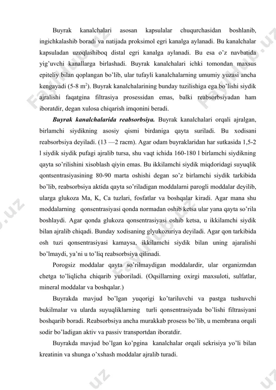 hrab turadi, bo`larga –eritrositlar, gemoglabin, oqsillar, shakar, o’t pegmentlari va boshqalar misol bo’la oladi. buyrakdagi o’simtachalar singari siydik ajratuvchi kanalchalar ham bola endi tug’ilgan paytida mofologik va funksiyalar jixatdan to’liq shakllangan bo’lmaydi. bunday bolalarda kanalchalar katta odamlarnikiga nisbatan ancha katta va diametri kichiq bo’ladi. bola ma’lum sabablarga ko’ra ko’proq suyuqlik iste’mol qilib kuysa gomeastaz ko’plab suyuq siydik ajratish bilan saqlab qolinadi. aks xolda organizmda demineralizasiya ro’y beradi. buyraklar funksiyasining boshqarilishi. buyraklar ishining regulyasiya qilinishi neyrogumoral yo’l bilan olib boriladi. siydik ajaralishining nerv yo’li bilan regiulyasiya qilinishi u yoki bu taassurotlar natijasida buyrak-qon tomirlarining torayishi yoki kengayishi bilan harakterlanadi. bosh miya yarimsharlarining po’stlog’i ham siydik ajralishini reflektor yo’l bilan idora qilib boradi. bu xolat shu bilan isbotlanadiki, agar miya yarimsharlarining peshona qismi (po’stloq qismi) kesilsa, diurez prosessi ancha tezlashadi. lekin baribir ham buyraklar ishining asosiy boshqaruvchisi bo’lib gormonal sistema xizmat qiladi, ya’ni gipofiz bezidan ajraladigan antidiuretik gormon va buyrak usti bezidan …