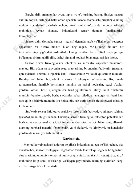 sxemasini tasavvur qilishimiz kerak (14.1-rasm). biz, atrof-muhitning ko’p sonli ta’sirlariga yo’liqqan paytimizda, ularning ayrimlari sezgi a’zolarimizga ta’sir ko’rsatadi. ob’ektiv sensor fiziologiyasi sub’ektiv sensor fiziologiyasi tashqi muhit-dagi hodi-salar sensor rag’bat sensorli asablar qo’zg’alishi matning sensor sohalari integ- ratsiya sensorli taasurot, sezgilar. qabul qili-nishi xarita- lash sensorli a’zo bilan o’zaro hamkorlik mos ra- vishdagi retseptor, bo’sag’a usti retsep-torli potentsial faoliyat ko’rsa- tuvchi miya mar- kazlari, ong taj-riba, idrok shaxs xaritalash shartlari rasm.14.1. sensorli fiziologiyada xaritalash. to’g’ri to’rtburchaklarda sensor fiziologiyaning asosiy hodisalari, strelkalar bilan esa bir bosqichni ikkinchisiga, strelkalarning ostida keltirilgan sharoitlarda xaritalash ko’rsatilgan. shu kontekstda, ularni ma’lum bir a’zolarning rag’batlari deb ataladi. rag’batlar ta’sirida retseptorlarda potentsiallar paydo bo’lib, ular, o’z navbatida, afferent sensor asab tolalarining qo’zg’alishini chaqiradi. bunday tolalar faolligi bosh miya sensor markazida integratsiya qiladi. tashqi olam taassurotlari va idrok qilish o’rtasidagi zanjir 14.1-rasmda sxematik ravishda ko’rsatilgan. sensor fiziologiyasining asosiy hodisalari to’rtburchaklarda ko’rsatilgan bo’lib, strelkalar bilan birlashtirilgan. bu sxemadagi strelkalar, xaritalash …