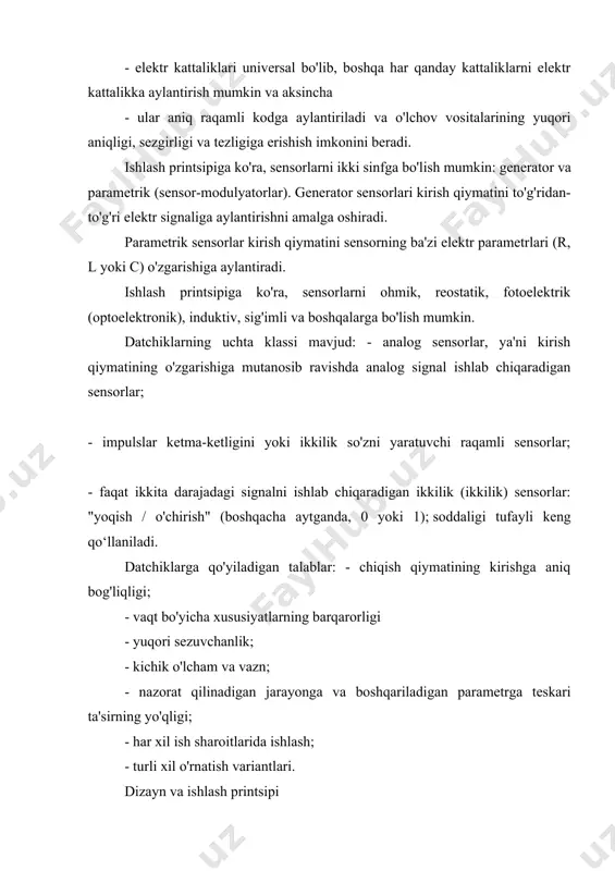 o'lchov vositalarining yuqori aniqligi, sezgirligi va tezligiga erishish imkonini beradi. ishlash printsipiga ko'ra, sensorlarni ikki sinfga bo'lish mumkin: generator va parametrik (sensor-modulyatorlar). generator sensorlari kirish qiymatini to'g'ridan-to'g'ri elektr signaliga aylantirishni amalga oshiradi. parametrik sensorlar kirish qiymatini sensorning ba'zi elektr parametrlari (r, l yoki c) o'zgarishiga aylantiradi. ishlash printsipiga ko'ra, sensorlarni ohmik, reostatik, fotoelektrik (optoelektronik), induktiv, sig'imli va boshqalarga bo'lish mumkin. datchiklarning uchta klassi mavjud: - analog sensorlar, ya'ni kirish qiymatining o'zgarishiga mutanosib ravishda analog signal ishlab chiqaradigan sensorlar; - impulslar ketma-ketligini yoki ikkilik so'zni yaratuvchi raqamli sensorlar; - faqat ikkita darajadagi signalni ishlab chiqaradigan ikkilik (ikkilik) sensorlar: "yoqish / o'chirish" (boshqacha aytganda, 0 yoki 1); soddaligi tufayli keng qo‘llaniladi. datchiklarga qo'yiladigan talablar: - chiqish qiymatining kirishga aniq bog'liqligi; - vaqt bo'yicha xususiyatlarning barqarorligi - yuqori sezuvchanlik; - kichik o'lcham va vazn; - nazorat qilinadigan jarayonga va boshqariladigan parametrga teskari ta'sirning yo'qligi; - har xil ish sharoitlarida ishlash; - turli xil …