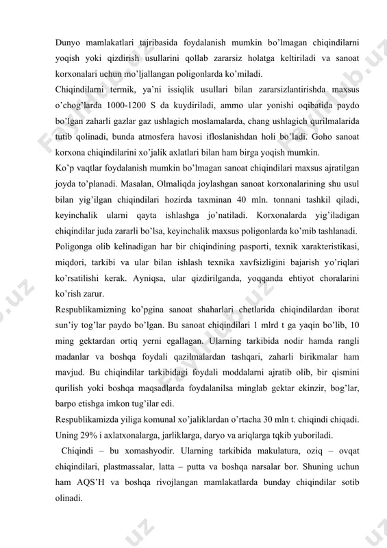 dalarni ajratib olib, bir qismini qurilish yoki boshqa maqsadlarda foydalanilsa minglab gektar ekinzir, bog’lar, barpo etishga imkon tug’ilar edi. respublikamizda yiliga komunal xo’jaliklardan o’rtacha 30 mln t. chiqindi chiqadi. uning 29% i axlatxonalarga, jarliklarga, daryo va ariqlarga tqkib yuboriladi. chiqindi – bu xomashyodir. ularning tarkibida makulatura, oziq – ovqat chiqindilari, plastmassalar, latta – putta va boshqa narsalar bor. shuning uchun ham aqs’h va boshqa rivojlangan mamlakatlarda bunday chiqindilar sotib olinadi. umuman aholi turar joyida to’planadigan axlatlarni axlatxonalarga tashlash allaqachonlar gigiyena fani tomonidan qoralangan. bu iqtisodiy jihatdan samarasiz, iflosgarchilikka yo’l qo’yiladigan usuldir. axlatlarni 2 yo’l bilan zararsizlantirish va ulardan foydalanish mumkin: a) biotermik usul – ya’ni axlatni kompost qilish, issiqxonalarda foydalanish va mukammallashtirilgan axlatxonalarda zararsiz holatga keltirish; b) axlatlarni kuydiriladigan, sortlaydigan zavodlarida zararsizlantirishdir. biotermik usul tuproq bilan zararsizlantirish usuliga o’xshaydi, asosan organik moddalarning bioximik parchalanish jarayonlari mikroorganizmlar hisobiga bo’ladi, ammo jarayon yuqori haroratda jadalroq o’tib, tezroq nihoyasiga yetadi. keyingi vaqtlarda axlatlarni …