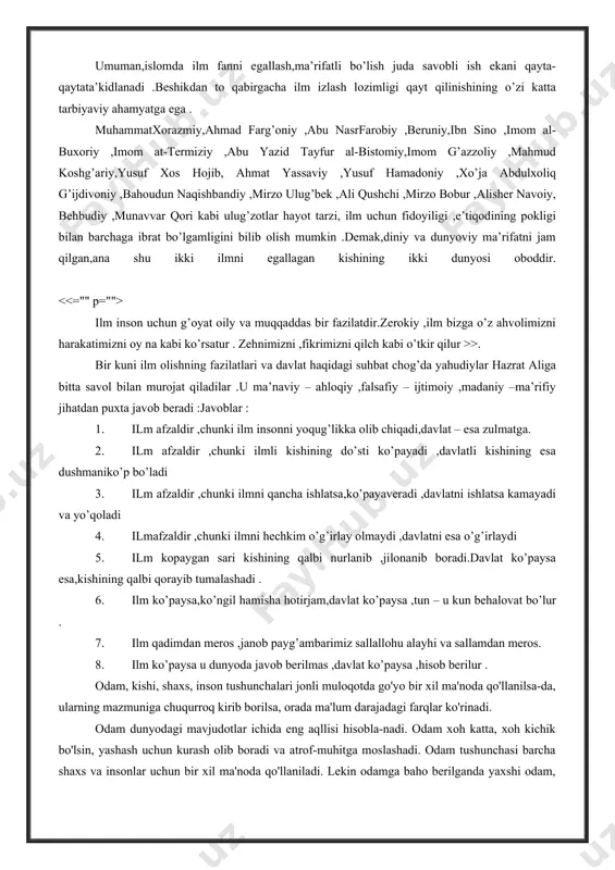 o ,imom al-buxoriy ,imom at-termiziy ,abu yazid tayfur al-bistomiy,imom g’azzoliy ,mahmud koshg’ariy,yusuf xos hojib, ahmat yassaviy ,yusuf hamadoniy ,xo’ja abdulxoliq g’ijdivoniy ,bahoudun naqishbandiy ,mirzo ulug’bek ,ali qushchi ,mirzo bobur ,alisher navoiy, behbudiy ,munavvar qori kabi ulug’zotlar hayot tarzi, ilm uchun fidoyiligi ,e’tiqodining pokligi bilan barchaga ibrat bo’lgamligini bilib olish mumkin .demak,diniy va dunyoviy ma’rifatni jam qilgan,ana shu ikki ilmni egallagan kishining ikki dunyosi oboddir. ilm inson uchun g’oyat oily va muqqaddas bir fazilatdir.zerokiy ,ilm bizga o’z ahvolimizni harakatimizni oy na kabi ko’rsatur . zehnimizni ,fikrimizni qilch kabi o’tkir qilur >>. bir kuni ilm olishning fazilatlari va davlat haqidagi suhbat chog’da yahudiylar hazrat aliga bitta savol bilan murojat qiladilar .u ma’naviy – ahloqiy ,falsafiy – ijtimoiy ,madaniy –ma’rifiy jihatdan puxta javob beradi :javoblar : 1. ilm afzaldir ,chunki ilm insonni yoqug’likka olib chiqadi,davlat – esa zulmatga. 2. ilm afzaldir ,chunki ilmli kishining do’sti ko’payadi ,davlatli kishining esa dushmaniko’p bo’ladi 3. ilm …