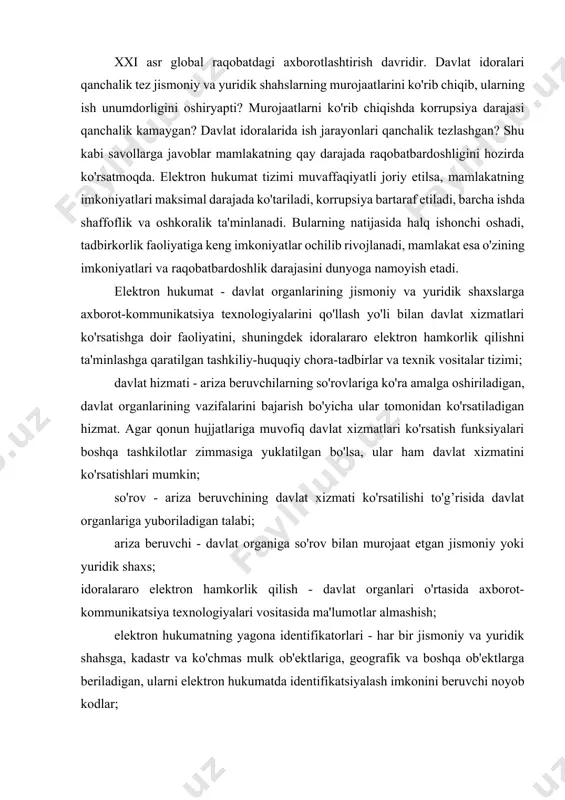 lobal raqobatdagi axborotlashtirish davridir. davlat idoralari qanchalik tez jismoniy va yuridik shahslarning murojaatlarini ko'rib chiqib, ularning ish unumdorligini oshiryapti? murojaatlarni ko'rib chiqishda korrupsiya darajasi qanchalik kamaygan? davlat idoralarida ish jarayonlari qanchalik tezlashgan? shu kabi savollarga javoblar mamlakatning qay darajada raqobatbardoshligini hozirda ko'rsatmoqda. elektron hukumat tizimi muvaffaqiyatli joriy etilsa, mamlakatning imkoniyatlari maksimal darajada ko'tariladi, korrupsiya bartaraf etiladi, barcha ishda shaffoflik va oshkoralik ta'minlanadi. bularning natijasida halq ishonchi oshadi, tadbirkorlik faoliyatiga keng imkoniyatlar ochilib rivojlanadi, mamlakat esa o'zining imkoniyatlari va raqobatbardoshlik darajasini dunyoga namoyish etadi. elektron hukumat - davlat organlarining jismoniy va yuridik shaxslarga axborot-kommunikatsiya texnologiyalarini qo'llash yo'li bilan davlat xizmatlari ko'rsatishga doir faoliyatini, shuningdek idoralararo elektron hamkorlik qilishni ta'minlashga qaratilgan tashkiliy-huquqiy chora-tadbirlar va texnik vositalar tizimi; davlat hizmati - ariza beruvchilarning so'rovlariga ko'ra amalga oshiriladigan, davlat organlarining vazifalarini bajarish bo'yicha ular tomonidan ko'rsatiladigan hizmat. agar qonun hujjatlariga muvofiq davlat xizmatlari ko'rsatish funksiyalari boshqa tashkilotlar zimmasiga yuklatilgan bo'lsa, ular ham davlat xizmatini …
