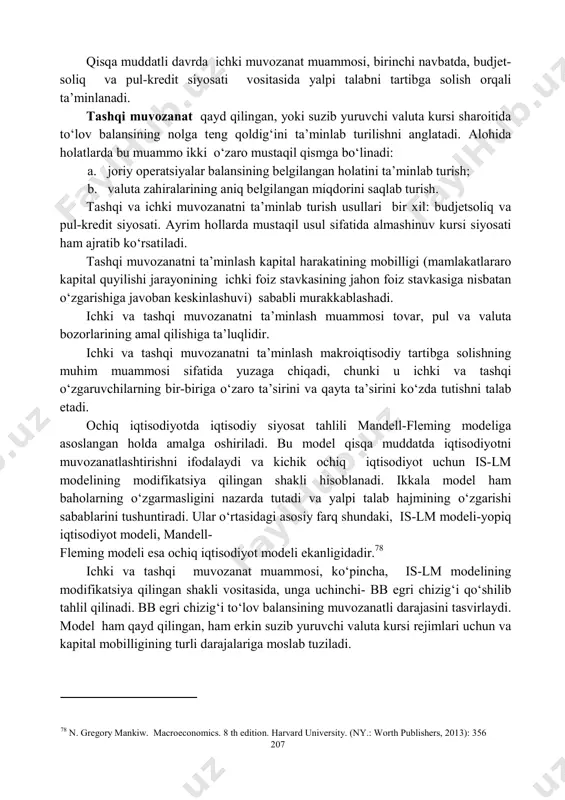 g‘langan. aqsh iqtisodiyoti esa nisbatan yopiqdir, chunki tashqi savdo uning rivojlanishi uchun hal etuvchi rol o‘ynamaydi. ochiq iqtisodiyot xalqaro hisob-kitoblarda xorijiy valutadan foydalanishni ko‘zda tutadi. u to‘lov balansida, xususan joriy operatsiyalar balansi va kapital harakati balansida o‘z aksini topadi. 15.2. mandell flemingning ochiq iqtisodiyot modeli ichki muvozanat- inflatsiya jarayonlari mavjud bo‘lmagan (yoki uning barqaror past darajasidagi) to‘liq bandlik sharoitida talab va taklifning balanslashganligidir. 207 qisqa muddatli davrda ichki muvozanat muammosi, birinchi navbatda, budjet- soliq va pul-kredit siyosati vositasida yalpi talabni tartibga solish orqali ta’minlanadi. tashqi muvozanat qayd qilingan, yoki suzib yuruvchi valuta kursi sharoitida to‘lov balansining nolga teng qoldig‘ini ta’minlab turilishni anglatadi. alohida holatlarda bu muammo ikki o‘zaro mustaqil qismga bo‘linadi: a. joriy operatsiyalar balansining belgilangan holatini ta’minlab turish; b. valuta zahiralarining aniq belgilangan miqdorini saqlab turish. tashqi va ichki muvozanatni ta’minlab turish usullari bir xil: budjetsoliq va pul-kredit siyosati. ayrim hollarda mustaqil usul sifatida almashinuv kursi siyosati ham ajratib …