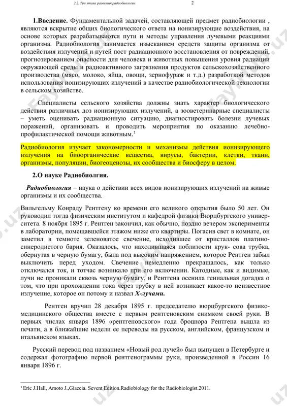 чных доз ионизирующих излучений, а зооветеринарные специалисты – уметь оценивать радиационную ситуацию, диагностировать болезни лучевых поражений, организовать и проводить мероприятия по оказанию лечебно-профилактической помощи животным.[footnoteref:1] [1: eric j.hall, amoto j.,giaccia. sevent edition.radiobiology for the radiobiologist.2011.] радиобиология изучает закономерности и механизмы действия ионизирующего излучения на биоорганические вещества, вирусы, бактерии, клетки, ткани, организмы, популяции, биогеоценозы, их сообщества и биосферу в целом. 2.о науке радиобиолгия. радиобиология – наука о действии всех видов ионизирующих излучений на живые организмы и их сообщества. вильгельму конраду рентгену ко времени его великого открытия было 50 лет. он руководил тогда физическим институтом и кафедрой физики вюрцбургского универ-ситета. 8 ноября 1895 г. рентген закончил, как обычно, поздно вечером эксперименты в лаборатории, помещавшейся этажом ниже его квартиры. погасив свет в комнате, он заметил в темноте зеленоватое свечение, исходившее от кристаллов платино- синеродистого бария. оказалось, что находившаяся поблизости крук- сова трубка, обернутая в черную бумагу, была под высоким напряжением, которое рентген забыл …