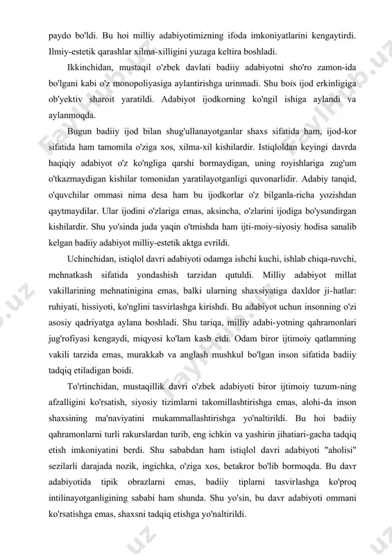rga ega. birinchidan, bu davr adabiyoti hukmron mafkura tazyiqidan qutulgan, olam va odam ruhiyatiga mansub hodisalarga xilma-xil qarashlarning mahsuli bo'lgan adabiyotdir. bu davrda olamning mavjudlik yo'sinini turlicha izohlash imkoniyati paydo bo'ldi. bu hoi milliy adabiyotimizning ifoda imkoniyatlarini kengaytirdi. ilmiy-estetik qarashlar xilma-xilligini yuzaga keltira boshladi. ikkinchidan, mustaqil o'zbek davlati badiiy adabiyotni sho'ro zamon-ida bo'lgani kabi o'z monopoliyasiga aylantirishga urinmadi. shu bois ijod erkinligiga ob'yektiv sharoit yaratildi. adabiyot ijodkorning ko'ngil ishiga aylandi va aylanmoqda. bugun badiiy ijod bilan shug'ullanayotganlar shaxs sifatida ham, ijod-kor sifatida ham tamomila o'ziga xos, xilma-xil kishilardir. istiqloldan keyingi davrda haqiqiy adabiyot o'z ko'ngliga qarshi bormaydigan, uning royishlariga zug'um o'tkazmaydigan kishilar tomonidan yaratilayotganligi quvonarlidir. adabiy tanqid, o'quvchilar ommasi nima desa ham bu ijodkorlar o'z bilganla-richa yozishdan qaytmaydilar. ular ijodini o'zlariga emas, aksincha, o'zlarini ijodiga bo'ysundirgan kishilardir. shu yo'sinda juda yaqin o'tmishda ham ijti-moiy-siyosiy hodisa sanalib kelgan badiiy adabiyot milliy-estetik aktga evrildi. uchinchidan, istiqlol davri adabiyoti odamga ishchi kuchi, ishlab …