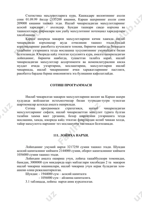 мумийлиги билан белгиланади. юкорида кайд этилган хусусиятга кура, амалга ошириладиган лойиханинг, биринчи навбатда, тушаетган талабга караб, ишлаб чикариладиган махсулотлар ассортименти ва номенклатурасини киска муддат ичида узгартириш, мослаштириш, махсулотларни ишлаб чикаришда, ишлаб чикаришнинг ички харажатларининг пастлиги, ракобатга бардош бериш имкониятига эга булишини кафолатлайди. сотиш программаси ишлаб чикарилган макарон махсулотларини вилоят ва карши шахри худудида жойлашган истеъмолчилар билан тугридан-тугри тузилган шартномалар асосида амалга оширилади. сотиш программаси стратегияси, ишлаб чикариладиган махсулотларнинг сифати, ишлаб чикарилаетган махсулот турига булган талабни хамма вакт урганиш, бозор шароитини узгаришига тезда мослашиш, хамда, юкорида кайд этилган фикрлардан келиб чиккан холда, тайер махсулотга нархнинг тез мослашувчи тактикаси белгиланади. 111. лойиха нархи. лойиханинг умумий нархи 3217250 сумни ташкил этади. шундан асосий капиталнинг киймати 2144000 сумни, оборот капиталининг киймати 1056000 сумни ташкил этади. лойихани амалга ошириш учун, лойиха ташаббускори томонидан, банкдан, 3000000 сум микдорида карз маблаглари хисобидан 2 та макарон ишлаб чикариш машиналари, ишлаб чикариш учун керак буладиган хом-ашени олиш режалаштирилган. шундан: …