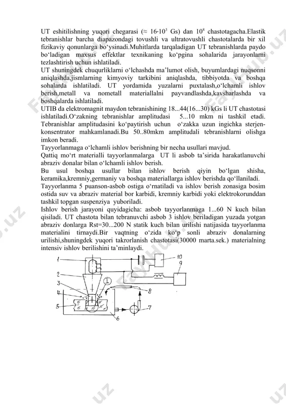 li elastik tebranishga ega bo‘ladi. bunda sirt g‘adir-budurligi r = 0,63 - 0,63 ga yetadi. ultratovush tebranish (ut) – materialli muhitda (qattiq jismlar, suyuqliklar,gazlar) tarqaladigan to‘lqinlar. ut eshitilishning yuqori chegarasi (≈ 16‧103 gs) dan 108 chastotagacha.elastik tebranishlar barcha diapazondagi tovushli va ultratovushli chastotalarda bir xil fizikaviy qonunlarga bo‘ysinadi.muhitlarda tarqaladigan ut tebranishlarda paydo bo‘ladigan maxsus effektlar texnikaning ko‘pgina sohalarida jarayonlarni tezlashtirish uchun ishlatiladi. ut shuningdek chuqurliklarni o‘lchashda ma’lumot olish, buyumlardagi nuqsonni aniqlashda,jismlarning kimyoviy tarkibini aniqlashda, tibbiyotda va boshqa sohalarda ishlatiladi. ut yordamida yuzalarni puxtalash,o‘lchamli ishlov berish,metall va nometall materiallalni payvandlashda,kavsharlashda va boshqalarda ishlatiladi. utib da elektromagnit maydon tebranishining 18...44(16...30) kgs li ut chastotasi ishlatiladi.o‘zakning tebranishlar amplitudasi 5...10 mkm ni tashkil etadi. tebranishlar amplitudasini ko‘paytirish uchun o‘zakka uzun ingichka sterjen- konsentrator mahkamlanadi.bu 50..80mkm amplitudali tebranishlarni olishga imkon beradi. tayyorlanmaga o‘lchamli ishlov berishning bir necha usullari mavjud. qattiq mo‘rt materialli tayyorlanmalarga ut li asbob ta’sirida harakatlanuvchi abraziv donalar bilan o‘lchamli ishlov berish. bu …
