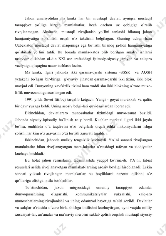 boyliklarni nazorat qilishni o`z qo`llariga olishga intila boshladilar. to`rtinchidan, jaxon miqyosidagi umumiy taraqqiyot odamlar dunyoqarashining o`zgarishi, kommunikatsiyalar yuksalishi, xalq-aro munosabatlarning rivojlanishi va uning odamzod hayotiga ta`siri sezildi. davlatlar va xalqlar o`rtasida o`zaro birla-shishga intilishni kuchaytirgan, ayni vaqtda milliy xususiyat-lar, an`analar va ma`naviy merosni saklab qolish orqshsh mustaqil siyosiy tamoyillarni ishlab chiqish zarur bo`ldi. turli davlatlararo va xukumatga daxli bo`lmagan xalqaro tashkilotlarning ahamiyati oshib, dunyo yangi tizimga o`tishi davrida ularning faoliyatini qayta qurish va isloh etish ehti-yoji tug`ildi. bu o`z navbatida nega shunday qilish kerak, degan haqli savolni tug`diradi. buning javobi oddiy: ko`pchilik xalqaro tashkilotlarning faoliyatlari asosan davlatlarning o`zaro mu-rosasini ta`minlashga qaratilgan edi, xolos. bugungi ahvol xalqaro tashkilotlardan eng yirik muammo-larga ahamiyat berishni, jarayonlar ichiga kirib borishni, ta`-sir doirasini kengaytirishni, hech bo`lmaganda, hammaga baro-bar odilona va xolisona munosabatda bo`lishni talab etadi. beshinchidan, rivojlanishning hozirgi bosqichida har qan-day mamlakatning nufuzi, avvalo, uning eng yangi texnologiya-larni qabul qilish va foydalanish qobiliyatiga qarab belgi-lanadigan …