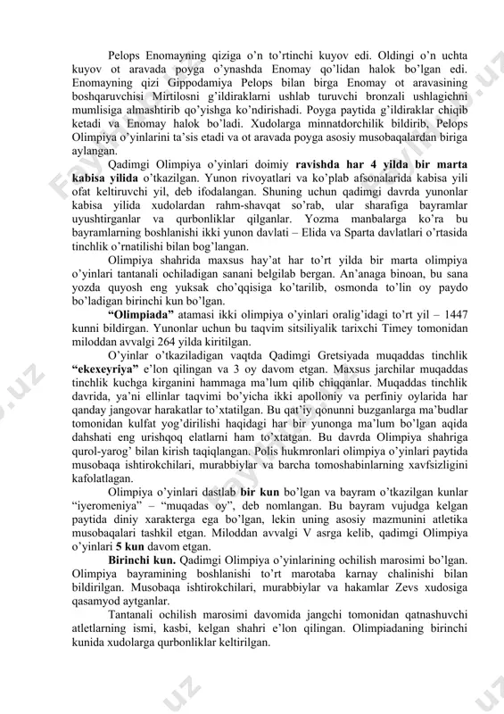 otaga beradi. o’g’lini esa cho’ponga berib yuboradi, bola o’sib-ulg’ayadi, chaqmoq va momaqaldiroq xudosi qudratli zevsga aylanadi. zevs shavqatsiz otasini jangga chaqiradi va g’alaba qozonadi, shu orqali aka-singillarini qutqaradi, ular keyinchalik xudolarga aylanishadi. zevs g’alaba sharafiga musobaqalar o’tkazishni buyurgan. bu o’yinlar o’tkazilgan joy nomi bilan olimpiya o’yinlari deb atalgan. yana boshqa afsonaga ko’ra o’yinlarni zevsning o’g’li gerakl tashkil qilgan. olimpiya o’yinlari geraklning eng shavkatli g’alabalaridan biriga bag’ishlangan. gerakl yugurish masofasini belgilab bergan va u 600 ta oyoq qadamiga (192m 27sm) to’g’ri kelgan. qadimgi gretsiyada bu o’lchov «stadiy» deb yuritilgan, shundan «stadion» so’zi kelib chiqqan. ko’p yillar davomida yugurish bo’yicha g’olib aynan shu masofada aniqlangan. olimpiya o’yinlari zevsning nevarasi pelops tomonidan tashkil qilingan degan afsona ham bor. podshoh enomayning juda go’zal qizi bo’lgan. enomay o’z kuyovining qo’lidan halok bo’lishini tushida ko’rgan va bunga ishonib, qizini qo’lini so’rab kelgan yigitlarga shart qo’yib, ular bilan ot aravada poyga o’ynagan. poygada mag’lub bo’lgan yigitlarni o’limga …